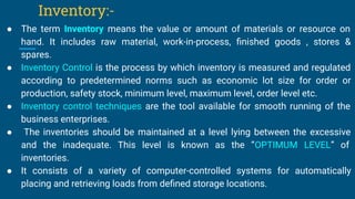 Inventory:-
● The term Inventory means the value or amount of materials or resource on
hand. It includes raw material, work-in-process, ﬁnished goods , stores &
spares.
● Inventory Control is the process by which inventory is measured and regulated
according to predetermined norms such as economic lot size for order or
production, safety stock, minimum level, maximum level, order level etc.
● Inventory control techniques are the tool available for smooth running of the
business enterprises.
● The inventories should be maintained at a level lying between the excessive
and the inadequate. This level is known as the “OPTIMUM LEVEL” of
inventories.
● It consists of a variety of computer-controlled systems for automatically
placing and retrieving loads from deﬁned storage locations.
 