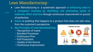 Lean Manufacturing:-
● Lean Manufacturing is a systematic approach to enhancing value in
a company’s inventory by identifying and eliminating waste of
materials, effort and time through continuous improvement in pursuit
of perfection.
● Waste is anything that happens to a product that does not add value
from the customer’s perspective.
● Key Principles of Lean Manufacturing:-
– Recognition of waste
– Standard Processes
– Continuous Flow
– Pull Production
– Quality at the Source
– Continuous Improvement
 