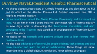● He shared about success story of Alembic Pharma Ltd and also about the FDI
and its effect on the Alembic Pharma Ltd. Detailed explained how FDI is
helpful to Pharma Industry.
● He communicated about the Global Pharma Community and its impact on
India. As per him in next 5 years India will play major role in Pharma Industry
as now days India is developing the Automation, maturation, and also
developing in the IT sector, India would be in good position in Pharma Industry
in next few years.
● He spoke on his strength with positive attitude and to look forward with
positive outlook.
● He also gave advice to professional, be people oriented, task oriented and be a
team member and learn the art of collaboration, These things are more
important to be a global player, otherwise you never achieve your goals.
Dr.Vinay Nayak,President Alembic Pharmaceutical
 