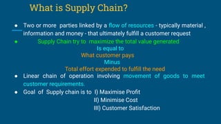 What is Supply Chain?
● Two or more parties linked by a ﬂow of resources - typically material ,
information and money - that ultimately fulﬁll a customer request
● Supply Chain try to maximize the total value generated
Is equal to
What customer pays
Minus
Total effort expended to fulﬁll the need
● Linear chain of operation involving movement of goods to meet
customer requirements.
● Goal of Supply chain is to I) Maximise Proﬁt
II) Minimise Cost
III) Customer Satisfaction
 