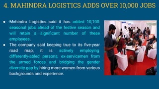 ● Mahindra Logistics said it has added 10,100
seasonal jobs ahead of the festive season and
will retain a signiﬁcant number of these
employees.
● The company said keeping true to its ﬁve-year
road map, it is actively employing
differently-abled persons, ex-servicemen from
the armed forces and bridging the gender
diversity gap by hiring more women from various
backgrounds and experience.
4. MAHINDRA LOGISTICS ADDS OVER 10,000 JOBS
 