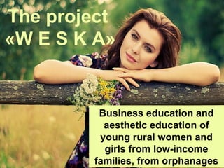 Business education and
aesthetic education of
young rural women and
girls from low-income
families, from orphanages
The project
«W E S K A»
 