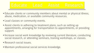  Educate clients or community members about mental or physical illness,
abuse, medication, or available community resources.
 Lead classes or community events.
 Assist clients in adhering to treatment plans, such as setting up
appointments, arranging for transportation to appointments, or providing
support.
 Increase social work knowledge by reviewing current literature, conducting
social research, or attending seminars, training workshops, or classes.
 Research social issues.
 Maintain professional social services knowledge.
 