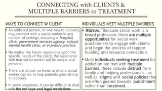 CONNECTING with CLIENTS &
MULTIPLE BARRIERS to TREATMENT
WAYS TO CONNECT W CLIENT
 An addicted person, or one new to recovery,
may connect with a social worker in any
number of settings, including a hospital,
clinic, government services agency, school,
mental health clinic, or in private practice
 No matter the forum, depending upon the
specific needs of the client, the experience
with that social worker will be unique and
personal.
 There are almost no limits to what a social
worker can do to help patients grow strong
in recovery
 In some situations, it can be difficult to deal
with the red tape and legal restrictions
INDIVIDUALS MEET MULTIPLE BARRIERS
 Watson: “Because social work is a
broad profession, there are multiple
opportunities for social work
practitioners to engage with clients
and begin the process of rapport
building and resource connection.
 Most individuals seeking treatment for
addiction are met with multiple
barriers; these include distrust from
family and helping professionals, as
well as stigma and social policies that
are often geared towards punishment
rather than treatment.
 
