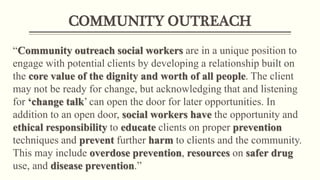 COMMUNITY OUTREACH
“Community outreach social workers are in a unique position to
engage with potential clients by developing a relationship built on
the core value of the dignity and worth of all people. The client
may not be ready for change, but acknowledging that and listening
for ‘change talk’ can open the door for later opportunities. In
addition to an open door, social workers have the opportunity and
ethical responsibility to educate clients on proper prevention
techniques and prevent further harm to clients and the community.
This may include overdose prevention, resources on safer drug
use, and disease prevention.”
 