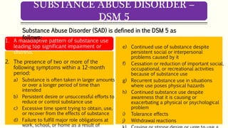 1. A maladaptive pattern of substance use
leading top significant impairment or
distress.
2. The presence of two or more of the
following symptoms within a 12-month
period:
a) Substance is often taken in larger amounts
or over a longer period of time than
intended
b) Persistent desire or unsuccessful efforts to
reduce or control substance use
c) Excessive time spent trying to obtain, use,
or recover from the effects of substance
d) Failure to fulfill major role obligations at
work, school, or home as a result of
e) Continued use of substance despite
persistent social or interpersonal
problems caused by it
f) Cessation or reduction of important social,
occupational, or recreational activities
because of substance use
g) Recurrent substance use in situations
where use poses physical hazards
h) Continued substance use despite
awareness that it is causing or
exacerbating a physical or psychological
problem
i) Tolerance effects
j) Withdrawal reactions
SUBSTANCE ABUSE DISORDER –
DSM 5
Substance Abuse Disorder (SAD) is defined in the DSM 5 as
follows:
 