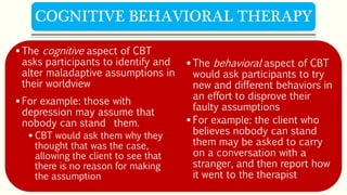  The cognitive aspect of CBT
asks participants to identify and
alter maladaptive assumptions in
their worldview
 For example: those with
depression may assume that
nobody can stand them.
 CBT would ask them why they
thought that was the case,
allowing the client to see that
there is no reason for making
the assumption
 The behavioral aspect of CBT
would ask participants to try
new and different behaviors in
an effort to disprove their
faulty assumptions
 For example: the client who
believes nobody can stand
them may be asked to carry
on a conversation with a
stranger, and then report how
it went to the therapist
COGNITIVE BEHAVIORAL THERAPY
 