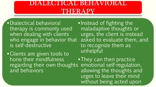 Dialectical behavioral
therapy is commonly used
when dealing with clients
who engage in behavior that
is self-destructive
Clients are given tools to
hone their mindfulness
regarding their own thoughts
and behaviors
Instead of fighting the
maladaptive thoughts or
urges, the client is instead
asked to evaluate them, and
to recognize them as
unhelpful
They can then practice
emotional self-regulation,
allowing the thoughts and
urges to leave their mind
without being acted upon
DIALECTICAL BEHAVIORAL
THERAPY
 