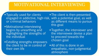 Typically used for clients
engaged in addictive, high-risk,
or criminal behaviors
Motivational interviewing
begins by unearthing and
highlighting the strengths of
the individual
Extolling strengths empowers
the client to be in control of
their own life
The client is then presented
with a potential goal, as well
as different means to pursue
this goal
Together, the interviewer and
the interviewee devise a plan
to proceed towards the
chosen goal
All of this is done in an
empathetic, non-judgmental
atmosphere
MOTIVATIONAL INTERVIEWING
 