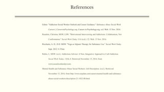 References
Editor. "Addiction Social Worker Outlook and Career Guidance." Substance Abuse Social Work
Careers | CareersinPsychology.org. Careers in Psychology.org, n.d. Web. 15 Nov. 2016.
Reardon, Christina, MSW, LSW. "Motivational Interviewing and Addictions: Collaboration, Not
Confrontation." Social Work Today 15.6 (n.d.): 22. Web. 15 Nov. 2016.
Ricchutio, A. D., D.D. MSW. "Yoga as Adjunct Therapy for Substance Use." Social Work Today
Sept. 2012: 8. Print.
Rubin, J., MSW. (n.d.). Addictions Advisor: A New, Integrative Approach to Curb Addiction.
Social Work Today, 15(4), 8. Retrieved November 15, 2016, from
www.socialworktoday/com.
Mental Health and Substance Abuse Social Workers: Job Description. (n.d.). Retrieved
November 15, 2016, from http://www.myplan.com/careers/mental-health-and-substance-
abuse-social-workers/description-21-1023.00.html
 