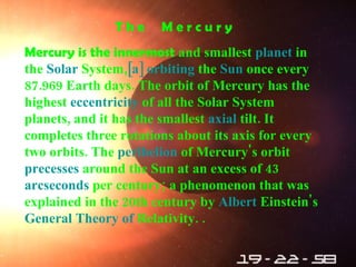 T h e  M e r c u r y Mercury is the innermost  and smallest  planet  in the  Solar   System , [a]   orbiting  the  Sun  once every 87.969 Earth days .  The orbit of Mercury has the highest  eccentricity  of all the Solar System planets, and it has the smallest  axial   tilt .  It completes three rotations about its axis for every two orbits .  The  perihelion  of Mercury's orbit  precesses  around the Sun at an excess of 43  arcseconds  per century; a phenomenon that was explained in the 20th century by  Albert   Einstein 's  General   Theory   of   Relativity . . 