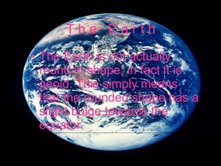 T h e  E a r t h The Earth is not actually round in shape; in fact it is geoid .  This simply means that the rounded shape has a slight bulge towards the equator .  