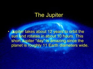 The Jupiter Jupiter takes about 12 years to orbit the sun and rotates in about 10 hours .  This short Jupiter  " day "  is amazing since the planet is roughly 11 Earth diameters wide .  