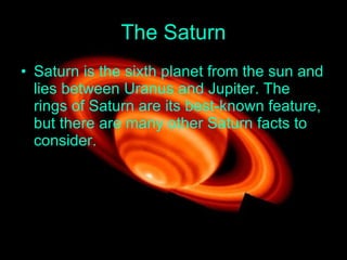 The Saturn Saturn is the sixth planet from the sun and lies between Uranus and Jupiter .  The rings of Saturn are its best - known feature, but there are many other Saturn facts to consider .  