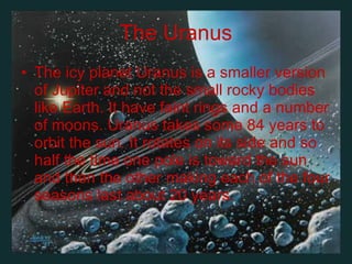 The Uranus The icy planet Uranus is a smaller version of Jupiter and not the small rocky bodies like Earth .  It have faint rings and a number of moons .  Uranus takes some 84 years to orbit the sun .  It rotates on its side and so half the time one pole is toward the sun and then the other making each of the four seasons last about 20 years .  