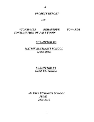 A

            PROJECT REPORT

                ON


   “CONSUMER     BEHAVIOUR       TOWARDS
CONSUMPTION OF FAST FOOD”


            SUBMITTED TO

      MATRIX BUSSINESS SCHOOL
              (2008-2009)




            SUBMITTED BY
            Gulab Ch. Sharma




        MATRIX BUSINESS SCHOOL
              PUNE
             2008-2010



                      1
 