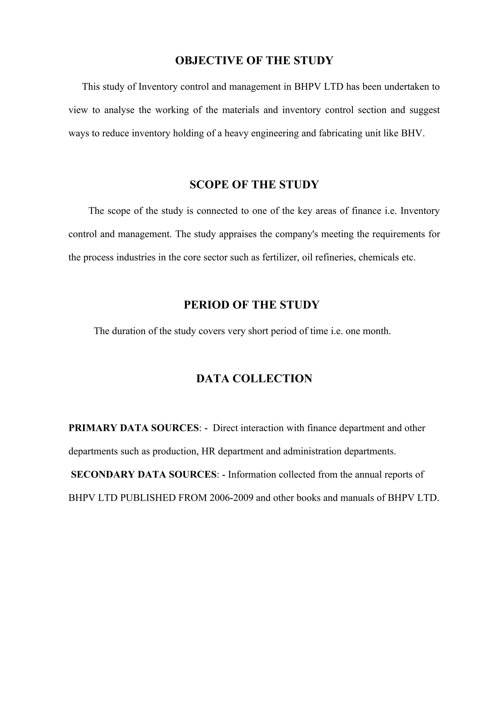 OBJECTIVE OF THE STUDY

   This study of Inventory control and management in BHPV LTD has been undertaken to

view to analyse the working of the materials and inventory control section and suggest

ways to reduce inventory holding of a heavy engineering and fabricating unit like BHV.




                                SCOPE OF THE STUDY

     The scope of the study is connected to one of the key areas of finance i.e. Inventory

control and management. The study appraises the company's meeting the requirements for

the process industries in the core sector such as fertilizer, oil refineries, chemicals etc.



                              PERIOD OF THE STUDY

      The duration of the study covers very short period of time i.e. one month.



                                 DATA COLLECTION



PRIMARY DATA SOURCES: - Direct interaction with finance department and other

departments such as production, HR department and administration departments.

SECONDARY DATA SOURCES: - Information collected from the annual reports of

BHPV LTD PUBLISHED FROM 2006-2009 and other books and manuals of BHPV LTD.
 