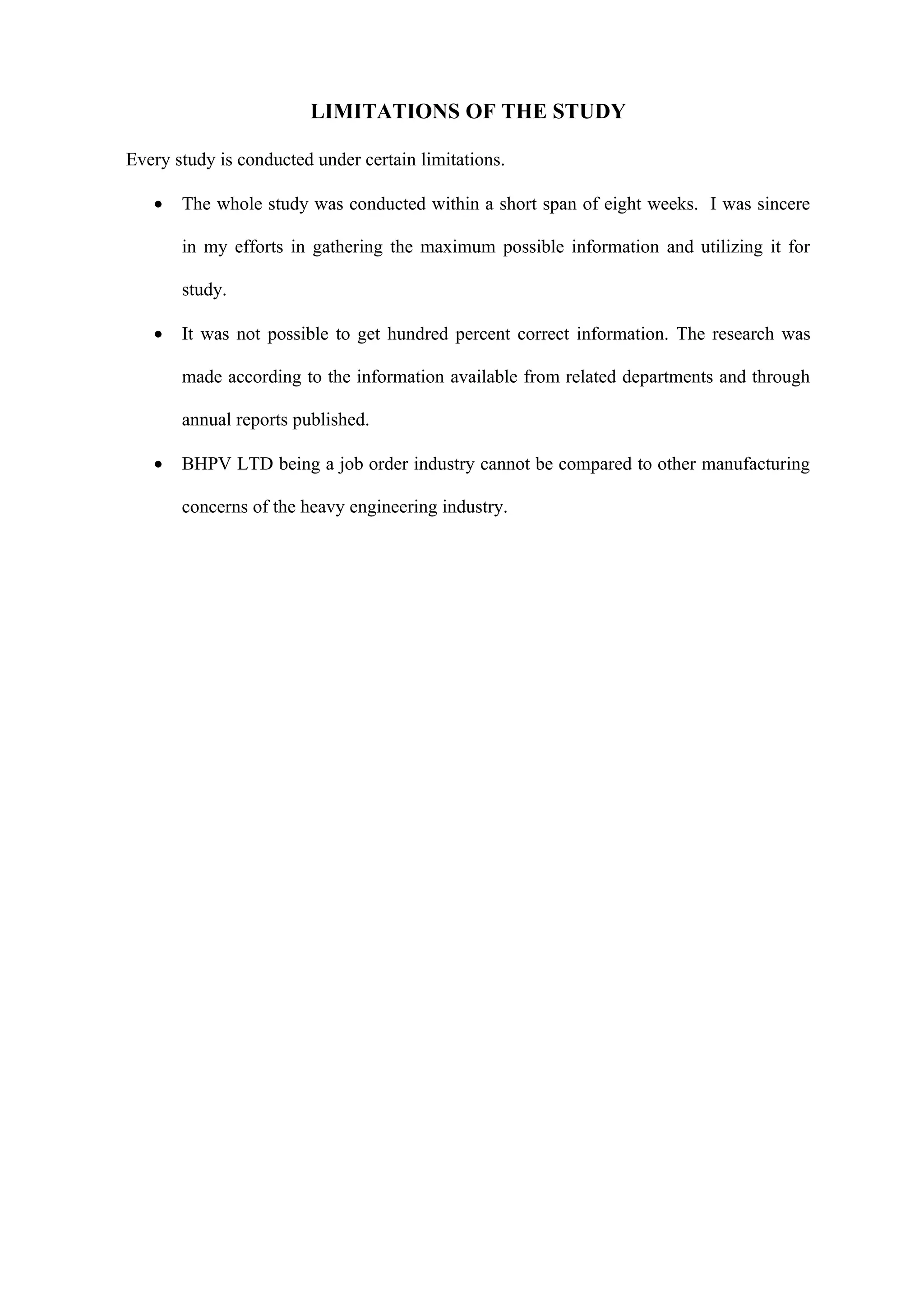 LIMITATIONS OF THE STUDY

Every study is conducted under certain limitations.

   •   The whole study was conducted within a short span of eight weeks. I was sincere

       in my efforts in gathering the maximum possible information and utilizing it for

       study.

   •   It was not possible to get hundred percent correct information. The research was

       made according to the information available from related departments and through

       annual reports published.

   •   BHPV LTD being a job order industry cannot be compared to other manufacturing

       concerns of the heavy engineering industry.
 