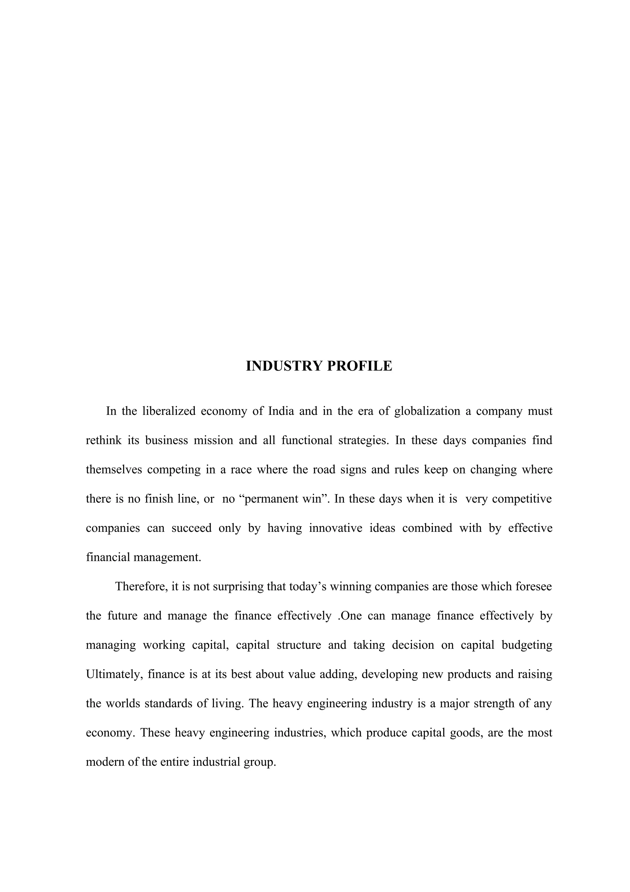 INDUSTRY PROFILE

    In the liberalized economy of India and in the era of globalization a company must

rethink its business mission and all functional strategies. In these days companies find

themselves competing in a race where the road signs and rules keep on changing where

there is no finish line, or no “permanent win”. In these days when it is very competitive

companies can succeed only by having innovative ideas combined with by effective

financial management.

     Therefore, it is not surprising that today’s winning companies are those which foresee

the future and manage the finance effectively .One can manage finance effectively by

managing working capital, capital structure and taking decision on capital budgeting

Ultimately, finance is at its best about value adding, developing new products and raising

the worlds standards of living. The heavy engineering industry is a major strength of any

economy. These heavy engineering industries, which produce capital goods, are the most

modern of the entire industrial group.
 