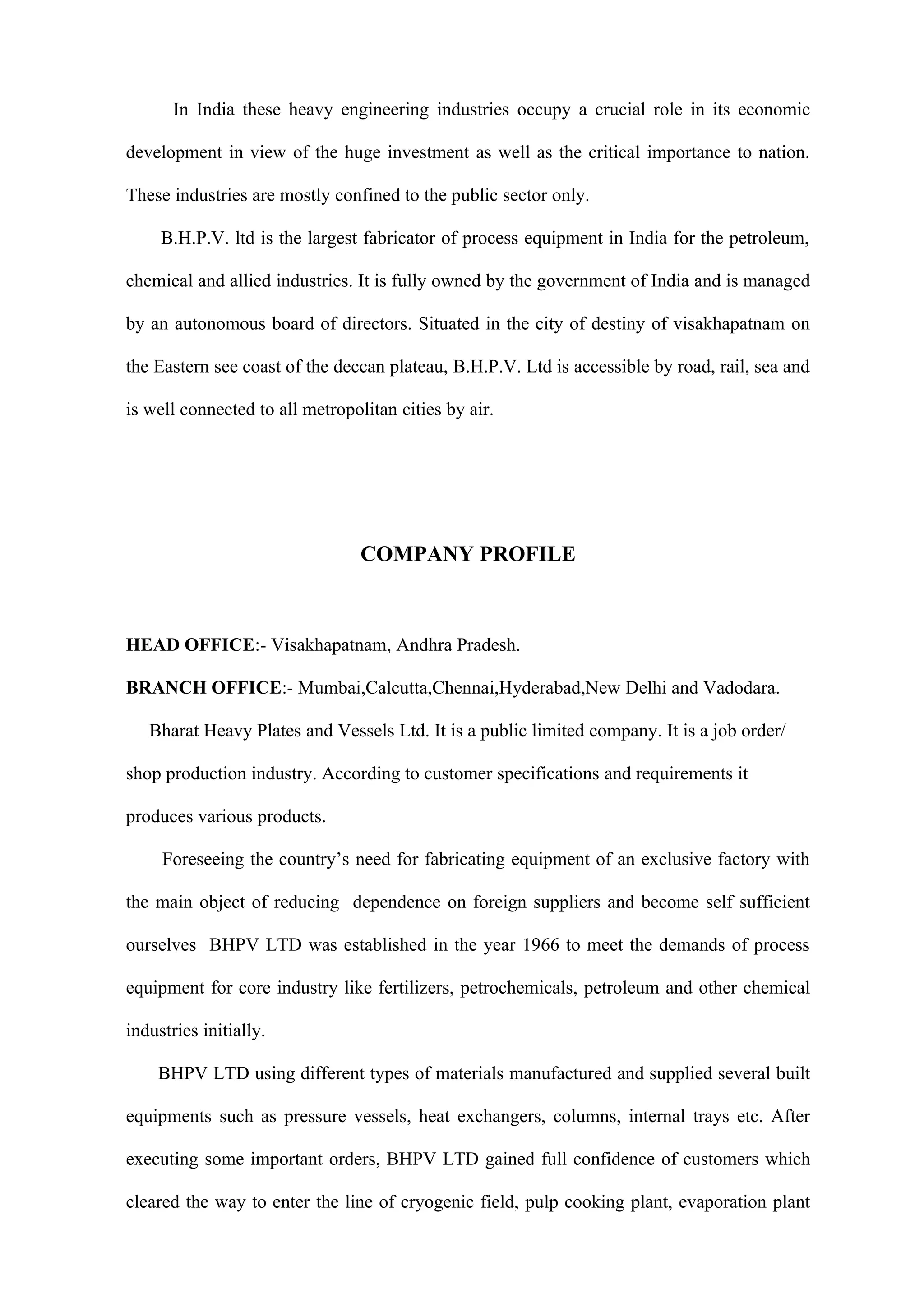 In India these heavy engineering industries occupy a crucial role in its economic

development in view of the huge investment as well as the critical importance to nation.

These industries are mostly confined to the public sector only.

     B.H.P.V. ltd is the largest fabricator of process equipment in India for the petroleum,

chemical and allied industries. It is fully owned by the government of India and is managed

by an autonomous board of directors. Situated in the city of destiny of visakhapatnam on

the Eastern see coast of the deccan plateau, B.H.P.V. Ltd is accessible by road, rail, sea and

is well connected to all metropolitan cities by air.




                                 COMPANY PROFILE



HEAD OFFICE:- Visakhapatnam, Andhra Pradesh.

BRANCH OFFICE:- Mumbai,Calcutta,Chennai,Hyderabad,New Delhi and Vadodara.

   Bharat Heavy Plates and Vessels Ltd. It is a public limited company. It is a job order/

shop production industry. According to customer specifications and requirements it

produces various products.

     Foreseeing the country’s need for fabricating equipment of an exclusive factory with

the main object of reducing dependence on foreign suppliers and become self sufficient

ourselves BHPV LTD was established in the year 1966 to meet the demands of process

equipment for core industry like fertilizers, petrochemicals, petroleum and other chemical

industries initially.

    BHPV LTD using different types of materials manufactured and supplied several built

equipments such as pressure vessels, heat exchangers, columns, internal trays etc. After

executing some important orders, BHPV LTD gained full confidence of customers which

cleared the way to enter the line of cryogenic field, pulp cooking plant, evaporation plant
 