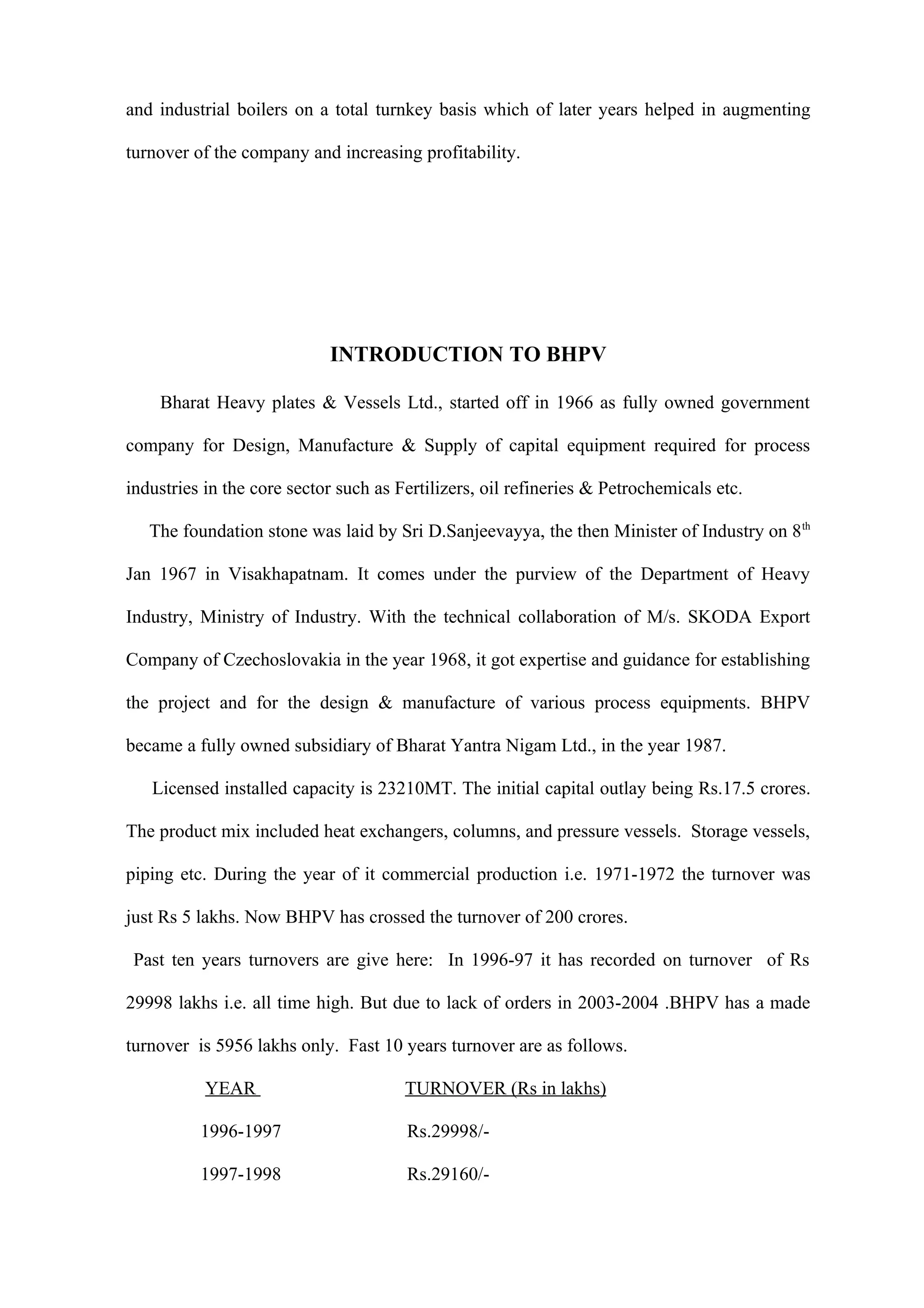 and industrial boilers on a total turnkey basis which of later years helped in augmenting

turnover of the company and increasing profitability.




                            INTRODUCTION TO BHPV

    Bharat Heavy plates & Vessels Ltd., started off in 1966 as fully owned government

company for Design, Manufacture & Supply of capital equipment required for process

industries in the core sector such as Fertilizers, oil refineries & Petrochemicals etc.

   The foundation stone was laid by Sri D.Sanjeevayya, the then Minister of Industry on 8 th

Jan 1967 in Visakhapatnam. It comes under the purview of the Department of Heavy

Industry, Ministry of Industry. With the technical collaboration of M/s. SKODA Export

Company of Czechoslovakia in the year 1968, it got expertise and guidance for establishing

the project and for the design & manufacture of various process equipments. BHPV

became a fully owned subsidiary of Bharat Yantra Nigam Ltd., in the year 1987.

   Licensed installed capacity is 23210MT. The initial capital outlay being Rs.17.5 crores.

The product mix included heat exchangers, columns, and pressure vessels. Storage vessels,

piping etc. During the year of it commercial production i.e. 1971-1972 the turnover was

just Rs 5 lakhs. Now BHPV has crossed the turnover of 200 crores.

 Past ten years turnovers are give here: In 1996-97 it has recorded on turnover of Rs

29998 lakhs i.e. all time high. But due to lack of orders in 2003-2004 .BHPV has a made

turnover is 5956 lakhs only. Fast 10 years turnover are as follows.

           YEAR                        TURNOVER (Rs in lakhs)

          1996-1997                    Rs.29998/-

          1997-1998                    Rs.29160/-
 