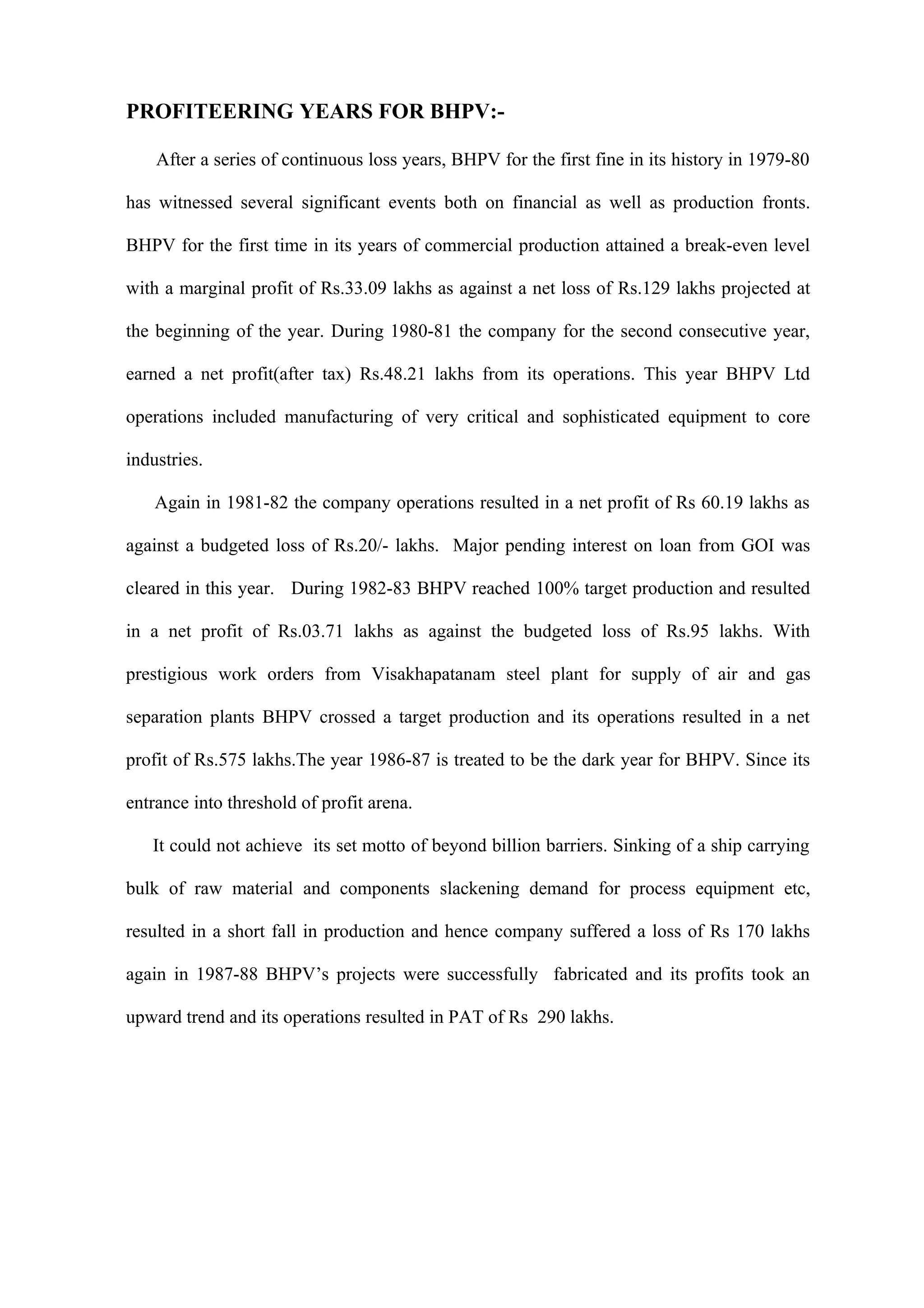 PROFITEERING YEARS FOR BHPV:-

    After a series of continuous loss years, BHPV for the first fine in its history in 1979-80

has witnessed several significant events both on financial as well as production fronts.

BHPV for the first time in its years of commercial production attained a break-even level

with a marginal profit of Rs.33.09 lakhs as against a net loss of Rs.129 lakhs projected at

the beginning of the year. During 1980-81 the company for the second consecutive year,

earned a net profit(after tax) Rs.48.21 lakhs from its operations. This year BHPV Ltd

operations included manufacturing of very critical and sophisticated equipment to core

industries.

    Again in 1981-82 the company operations resulted in a net profit of Rs 60.19 lakhs as

against a budgeted loss of Rs.20/- lakhs. Major pending interest on loan from GOI was

cleared in this year. During 1982-83 BHPV reached 100% target production and resulted

in a net profit of Rs.03.71 lakhs as against the budgeted loss of Rs.95 lakhs. With

prestigious work orders from Visakhapatanam steel plant for supply of air and gas

separation plants BHPV crossed a target production and its operations resulted in a net

profit of Rs.575 lakhs.The year 1986-87 is treated to be the dark year for BHPV. Since its

entrance into threshold of profit arena.

   It could not achieve its set motto of beyond billion barriers. Sinking of a ship carrying

bulk of raw material and components slackening demand for process equipment etc,

resulted in a short fall in production and hence company suffered a loss of Rs 170 lakhs

again in 1987-88 BHPV’s projects were successfully fabricated and its profits took an

upward trend and its operations resulted in PAT of Rs 290 lakhs.
 