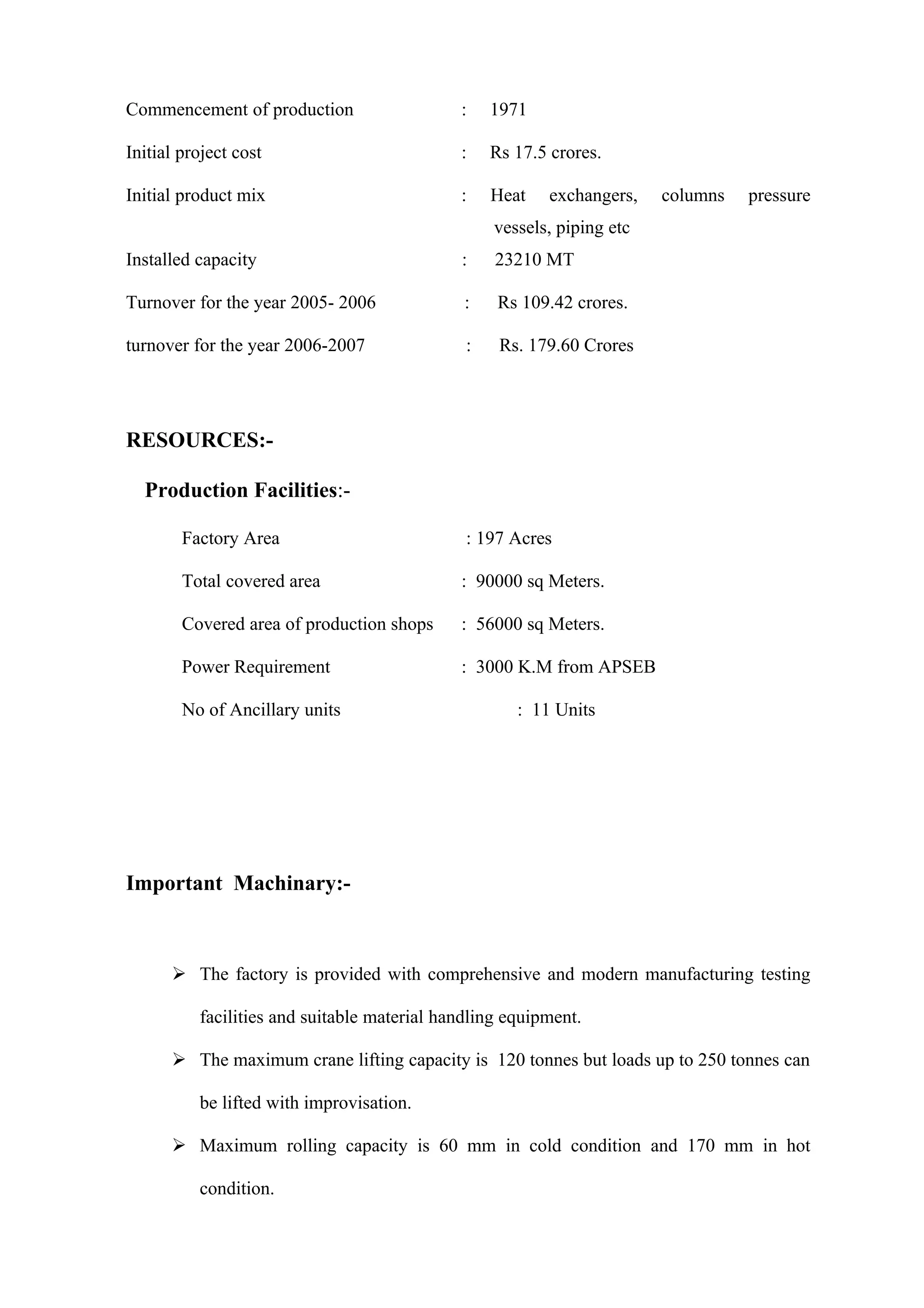 Commencement of production                   :    1971

Initial project cost                         :    Rs 17.5 crores.

Initial product mix                          :    Heat   exchangers,    columns   pressure
                                                  vessels, piping etc
Installed capacity                           :    23210 MT

Turnover for the year 2005- 2006              :    Rs 109.42 crores.

turnover for the year 2006-2007               :    Rs. 179.60 Crores




RESOURCES:-

  Production Facilities:-

        Factory Area                          : 197 Acres

        Total covered area                   : 90000 sq Meters.

        Covered area of production shops     : 56000 sq Meters.

        Power Requirement                    : 3000 K.M from APSEB

        No of Ancillary units                        : 11 Units




Important Machinary:-



       The factory is provided with comprehensive and modern manufacturing testing

          facilities and suitable material handling equipment.

       The maximum crane lifting capacity is 120 tonnes but loads up to 250 tonnes can

          be lifted with improvisation.

       Maximum rolling capacity is 60 mm in cold condition and 170 mm in hot

          condition.
 