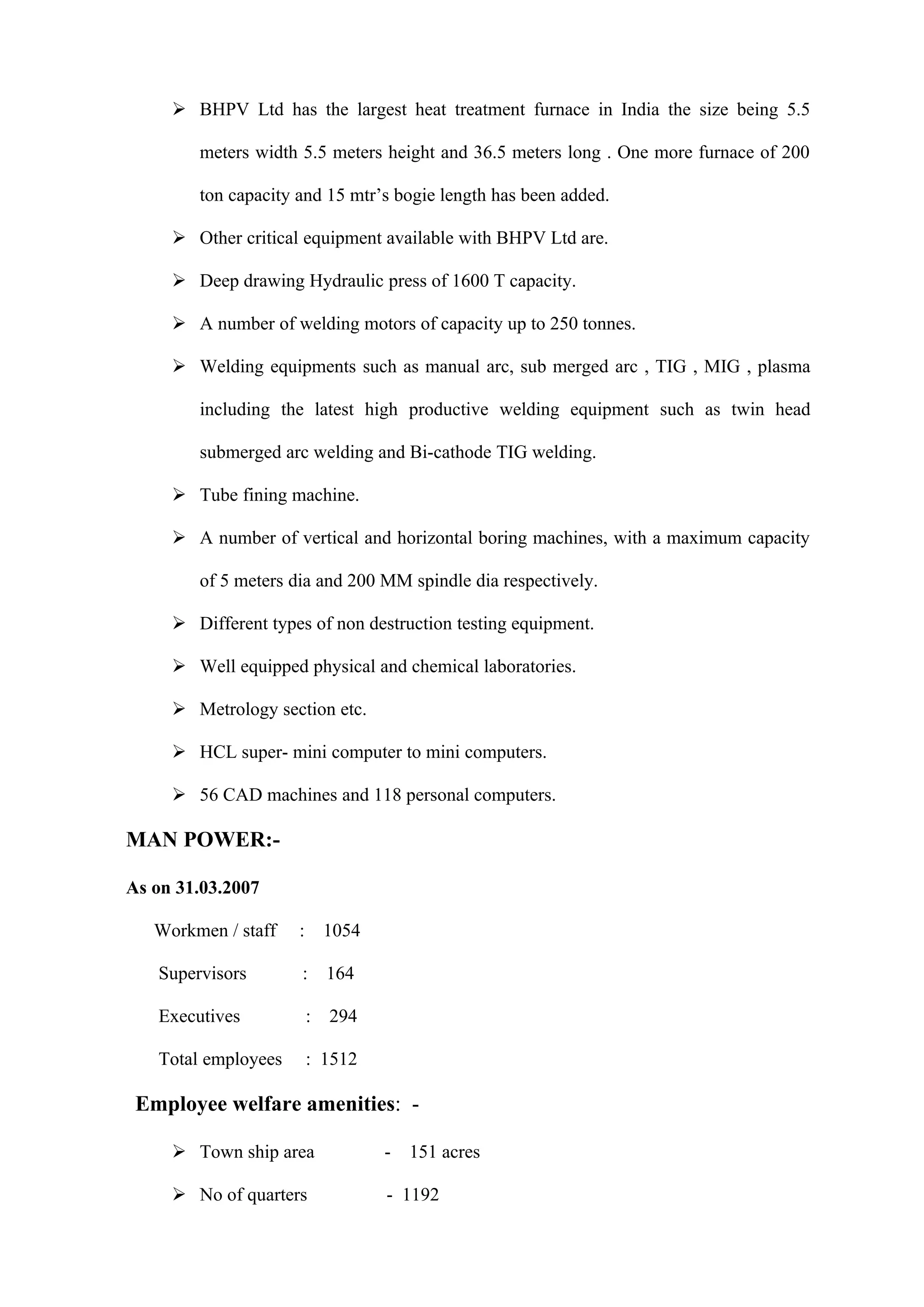  BHPV Ltd has the largest heat treatment furnace in India the size being 5.5

        meters width 5.5 meters height and 36.5 meters long . One more furnace of 200

        ton capacity and 15 mtr’s bogie length has been added.

      Other critical equipment available with BHPV Ltd are.

      Deep drawing Hydraulic press of 1600 T capacity.

      A number of welding motors of capacity up to 250 tonnes.

      Welding equipments such as manual arc, sub merged arc , TIG , MIG , plasma

        including the latest high productive welding equipment such as twin head

        submerged arc welding and Bi-cathode TIG welding.

      Tube fining machine.

      A number of vertical and horizontal boring machines, with a maximum capacity

        of 5 meters dia and 200 MM spindle dia respectively.

      Different types of non destruction testing equipment.

      Well equipped physical and chemical laboratories.

      Metrology section etc.

      HCL super- mini computer to mini computers.

      56 CAD machines and 118 personal computers.

MAN POWER:-

As on 31.03.2007

   Workmen / staff   : 1054

   Supervisors        : 164

   Executives         : 294

   Total employees    : 1512

 Employee welfare amenities: -

      Town ship area           -   151 acres

      No of quarters           - 1192
 