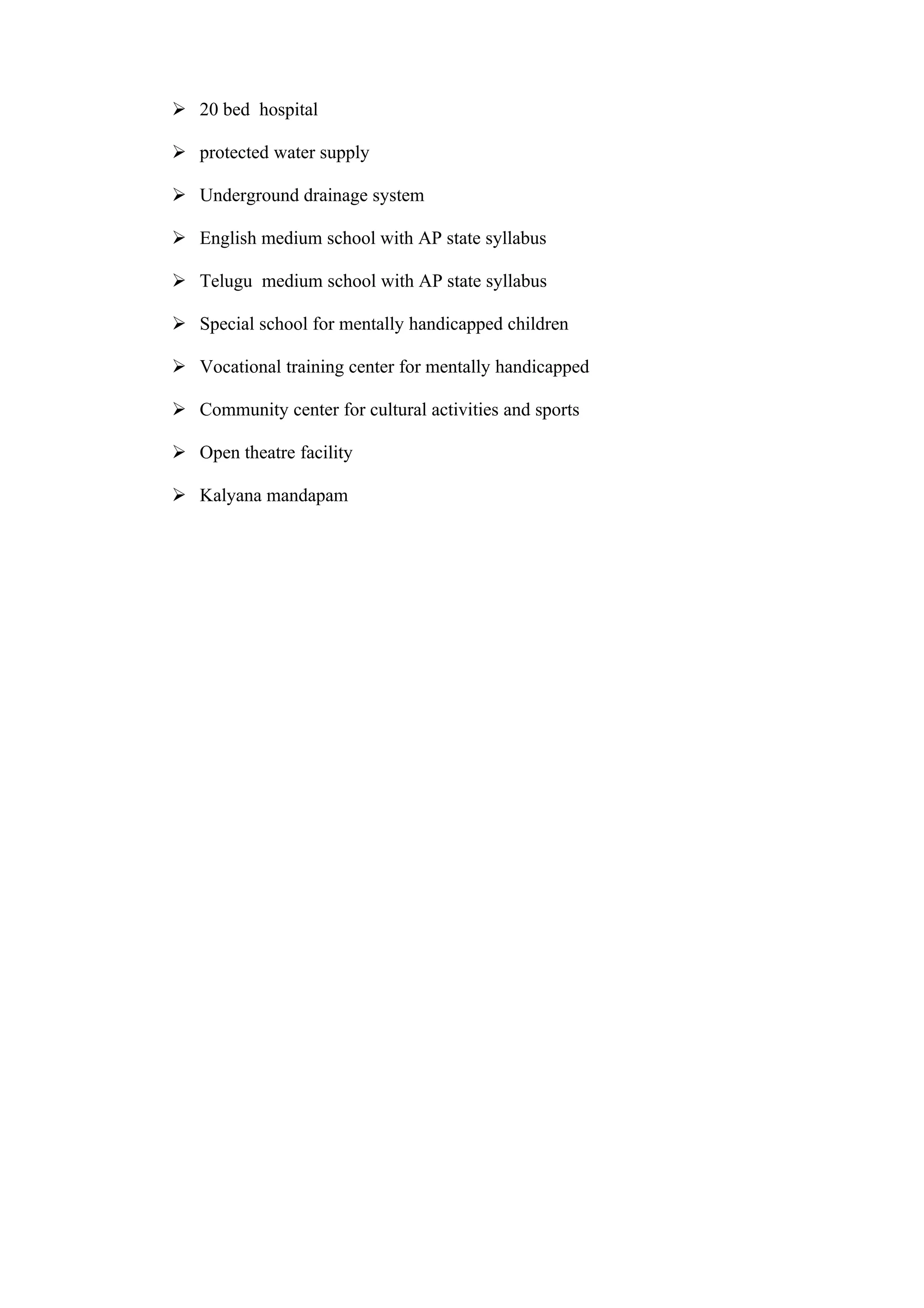  20 bed hospital

 protected water supply

 Underground drainage system

 English medium school with AP state syllabus

 Telugu medium school with AP state syllabus

 Special school for mentally handicapped children

 Vocational training center for mentally handicapped

 Community center for cultural activities and sports

 Open theatre facility

 Kalyana mandapam
 