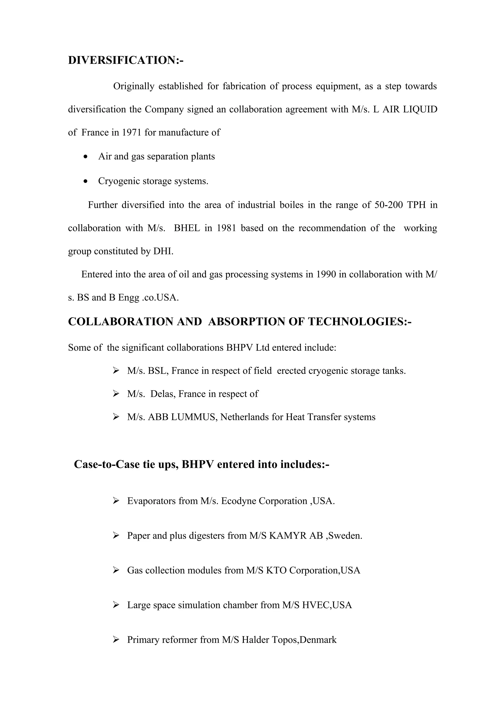 DIVERSIFICATION:-

             Originally established for fabrication of process equipment, as a step towards

diversification the Company signed an collaboration agreement with M/s. L AIR LIQUID

of France in 1971 for manufacture of

   •     Air and gas separation plants

   •     Cryogenic storage systems.

       Further diversified into the area of industrial boiles in the range of 50-200 TPH in

collaboration with M/s. BHEL in 1981 based on the recommendation of the working

group constituted by DHI.

   Entered into the area of oil and gas processing systems in 1990 in collaboration with M/

s. BS and B Engg .co.USA.

COLLABORATION AND ABSORPTION OF TECHNOLOGIES:-

Some of the significant collaborations BHPV Ltd entered include:

             M/s. BSL, France in respect of field erected cryogenic storage tanks.

             M/s. Delas, France in respect of

             M/s. ABB LUMMUS, Netherlands for Heat Transfer systems



 Case-to-Case tie ups, BHPV entered into includes:-


             Evaporators from M/s. Ecodyne Corporation ,USA.


             Paper and plus digesters from M/S KAMYR AB ,Sweden.


             Gas collection modules from M/S KTO Corporation,USA


             Large space simulation chamber from M/S HVEC,USA


             Primary reformer from M/S Halder Topos,Denmark
 