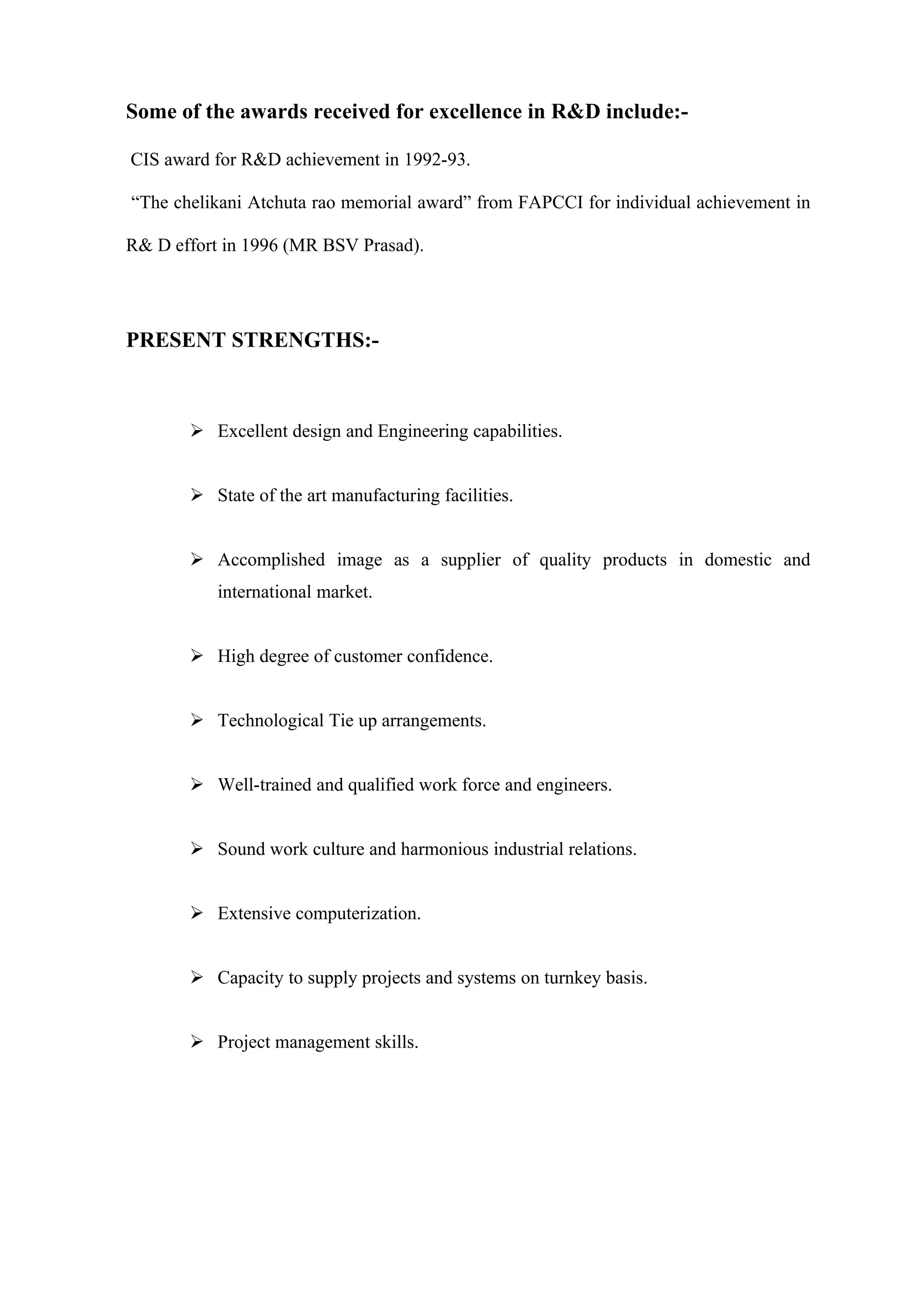 Some of the awards received for excellence in R&D include:-

CIS award for R&D achievement in 1992-93.

“The chelikani Atchuta rao memorial award” from FAPCCI for individual achievement in

R& D effort in 1996 (MR BSV Prasad).




PRESENT STRENGTHS:-



        Excellent design and Engineering capabilities.


        State of the art manufacturing facilities.


        Accomplished image as a supplier of quality products in domestic and
           international market.


        High degree of customer confidence.


        Technological Tie up arrangements.


        Well-trained and qualified work force and engineers.


        Sound work culture and harmonious industrial relations.


        Extensive computerization.


        Capacity to supply projects and systems on turnkey basis.


        Project management skills.
 
