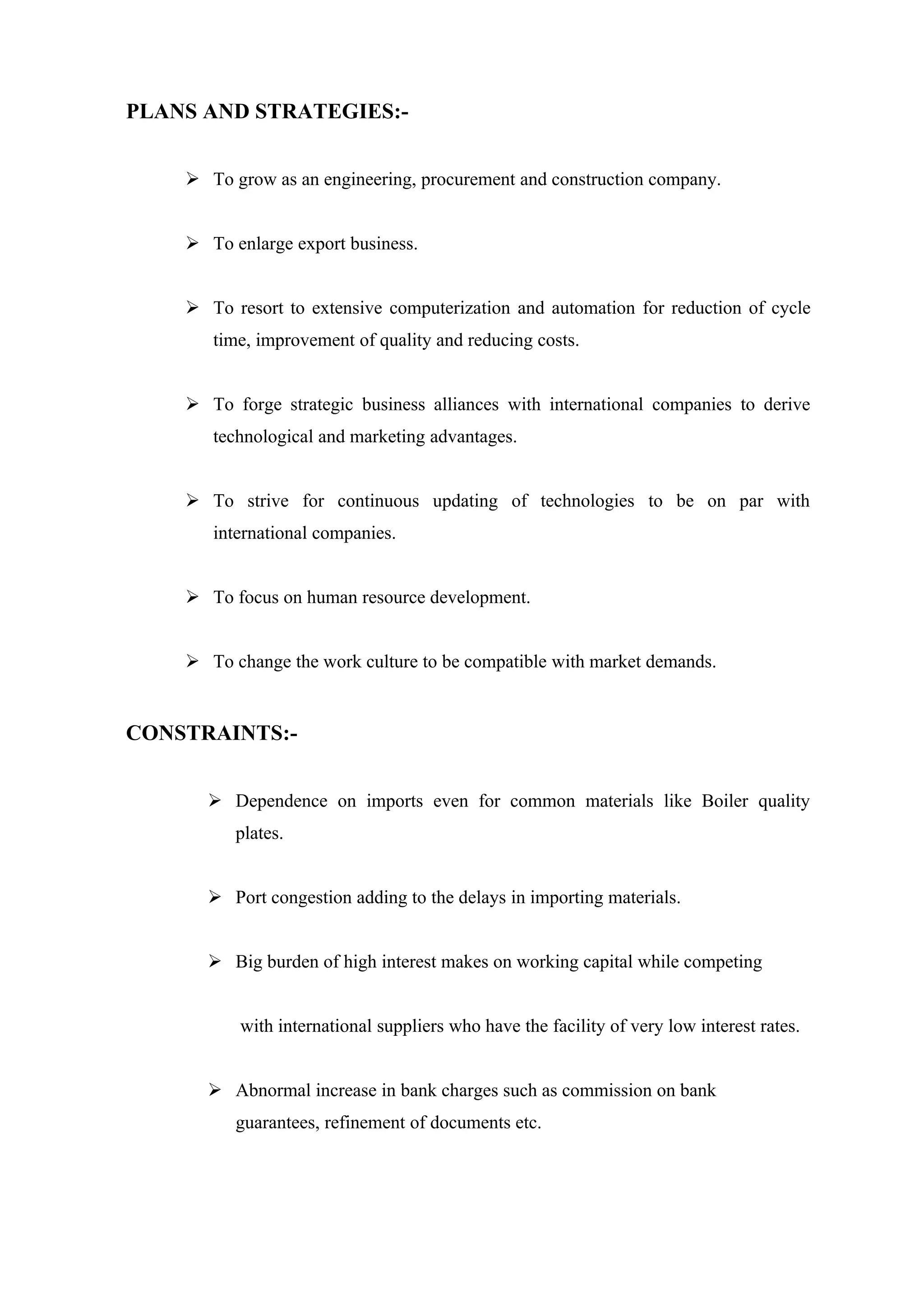 PLANS AND STRATEGIES:-


     To grow as an engineering, procurement and construction company.


     To enlarge export business.


     To resort to extensive computerization and automation for reduction of cycle
       time, improvement of quality and reducing costs.


     To forge strategic business alliances with international companies to derive
       technological and marketing advantages.


     To strive for continuous updating of technologies to be on par with
       international companies.


     To focus on human resource development.


     To change the work culture to be compatible with market demands.


CONSTRAINTS:-


       Dependence on imports even for common materials like Boiler quality
          plates.


       Port congestion adding to the delays in importing materials.


       Big burden of high interest makes on working capital while competing


          with international suppliers who have the facility of very low interest rates.


       Abnormal increase in bank charges such as commission on bank
          guarantees, refinement of documents etc.
 