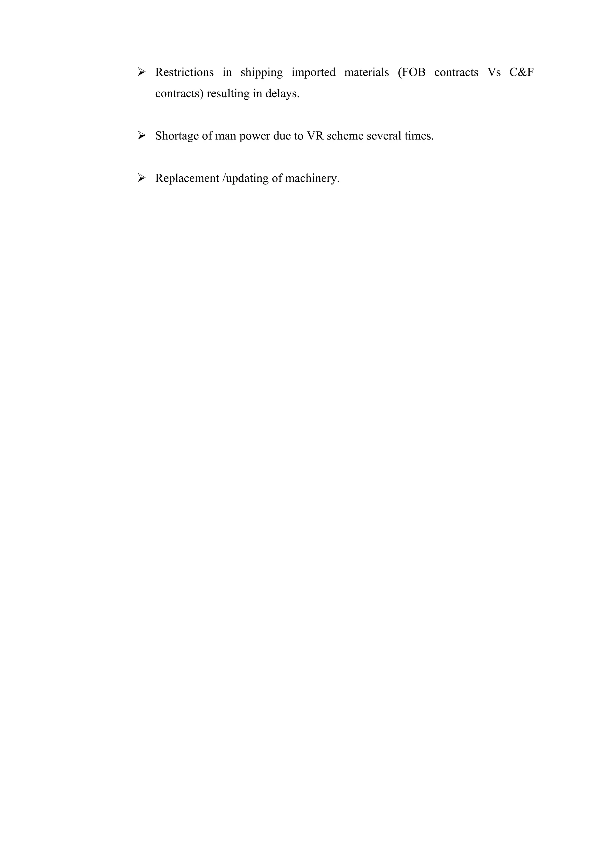  Restrictions in shipping imported materials (FOB contracts Vs C&F
   contracts) resulting in delays.


 Shortage of man power due to VR scheme several times.


 Replacement /updating of machinery.
 