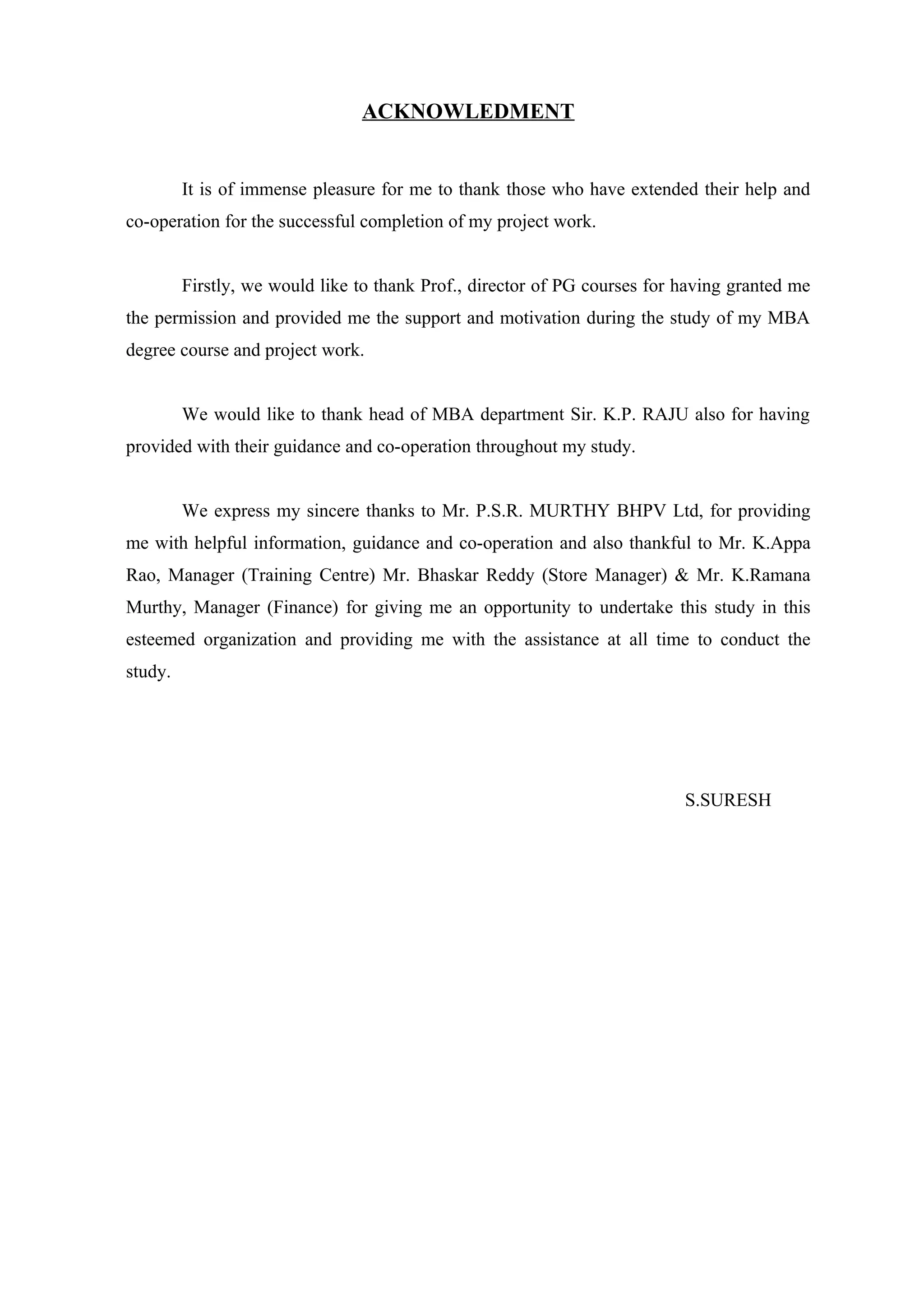 ACKNOWLEDMENT


         It is of immense pleasure for me to thank those who have extended their help and
co-operation for the successful completion of my project work.


         Firstly, we would like to thank Prof., director of PG courses for having granted me
the permission and provided me the support and motivation during the study of my MBA
degree course and project work.


         We would like to thank head of MBA department Sir. K.P. RAJU also for having
provided with their guidance and co-operation throughout my study.


         We express my sincere thanks to Mr. P.S.R. MURTHY BHPV Ltd, for providing
me with helpful information, guidance and co-operation and also thankful to Mr. K.Appa
Rao, Manager (Training Centre) Mr. Bhaskar Reddy (Store Manager) & Mr. K.Ramana
Murthy, Manager (Finance) for giving me an opportunity to undertake this study in this
esteemed organization and providing me with the assistance at all time to conduct the
study.




                                                                           S.SURESH
 