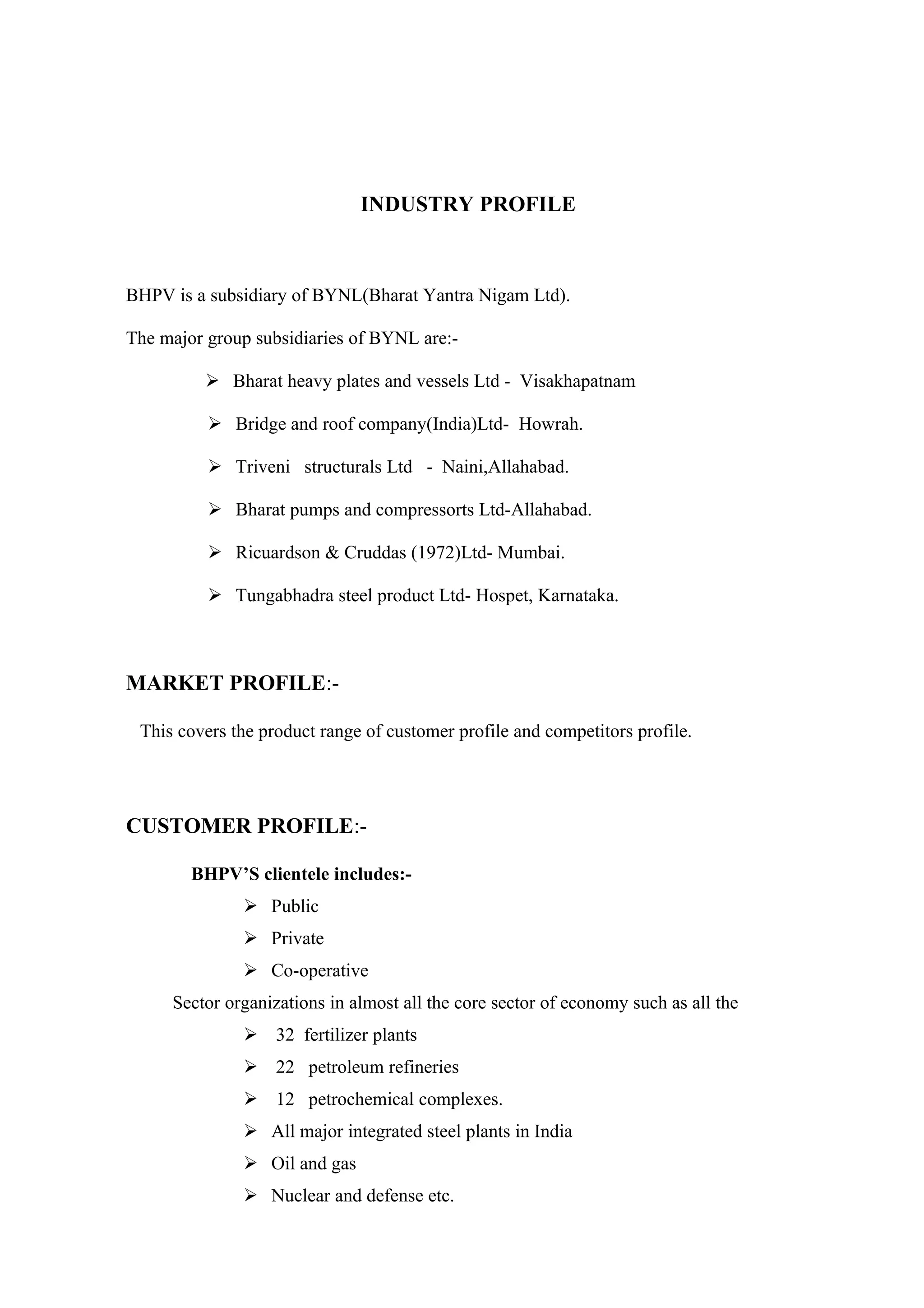 INDUSTRY PROFILE



BHPV is a subsidiary of BYNL(Bharat Yantra Nigam Ltd).

The major group subsidiaries of BYNL are:-

           Bharat heavy plates and vessels Ltd - Visakhapatnam

           Bridge and roof company(India)Ltd- Howrah.

           Triveni structurals Ltd - Naini,Allahabad.

           Bharat pumps and compressorts Ltd-Allahabad.

           Ricuardson & Cruddas (1972)Ltd- Mumbai.

           Tungabhadra steel product Ltd- Hospet, Karnataka.



MARKET PROFILE:-

 This covers the product range of customer profile and competitors profile.




CUSTOMER PROFILE:-

        BHPV’S clientele includes:-
               Public
               Private
               Co-operative
     Sector organizations in almost all the core sector of economy such as all the
               32 fertilizer plants
               22 petroleum refineries
               12 petrochemical complexes.
               All major integrated steel plants in India
               Oil and gas
               Nuclear and defense etc.
 