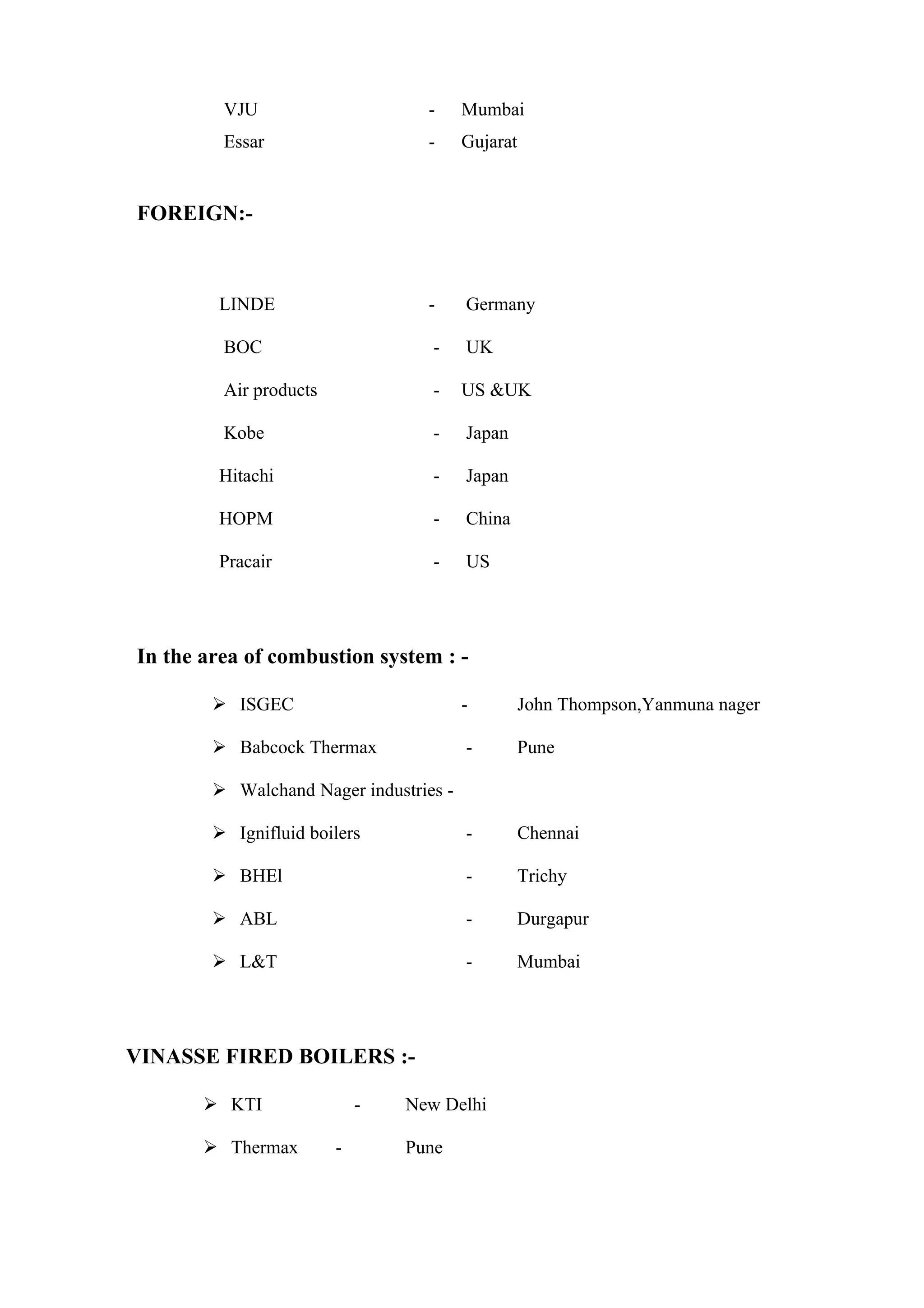 VJU                      -     Mumbai
         Essar                    -     Gujarat


FOREIGN:-



        LINDE                     -     Germany

         BOC                       -    UK

         Air products              -    US &UK

         Kobe                      -    Japan

        Hitachi                    -    Japan

        HOPM                       -    China

        Pracair                    -    US




In the area of combustion system : -

         ISGEC                         -         John Thompson,Yanmuna nager

         Babcock Thermax               -         Pune

         Walchand Nager industries -

         Ignifluid boilers             -         Chennai

         BHEl                          -         Trichy

         ABL                           -         Durgapur

         L&T                           -         Mumbai




VINASSE FIRED BOILERS :-

        KTI                -   New Delhi

        Thermax        -       Pune
 