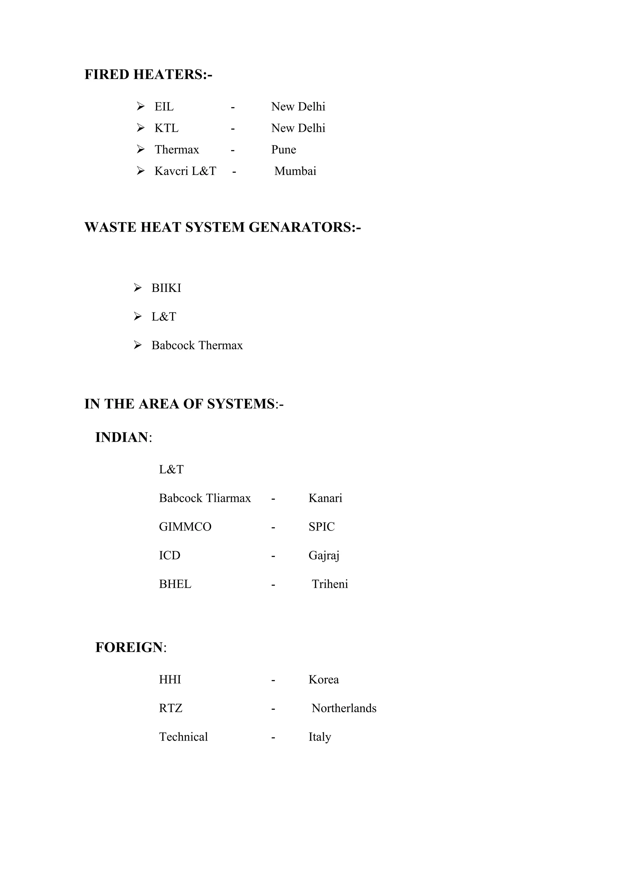 FIRED HEATERS:-

       EIL            -      New Delhi
       KTL            -      New Delhi
       Thermax        -      Pune
       Kavcri L&T     -      Mumbai



WASTE HEAT SYSTEM GENARATORS:-



      BIIKI

      L&T

      Babcock Thermax



IN THE AREA OF SYSTEMS:-

 INDIAN:

           L&T

           Babcock Tliarmax   -      Kanari

           GIMMCO             -      SPIC

           ICD                -      Gajraj

           BHEL               -      Triheni




 FOREIGN:

           HHI                -      Korea

           RTZ                -      Northerlands

           Technical          -      Italy
 
