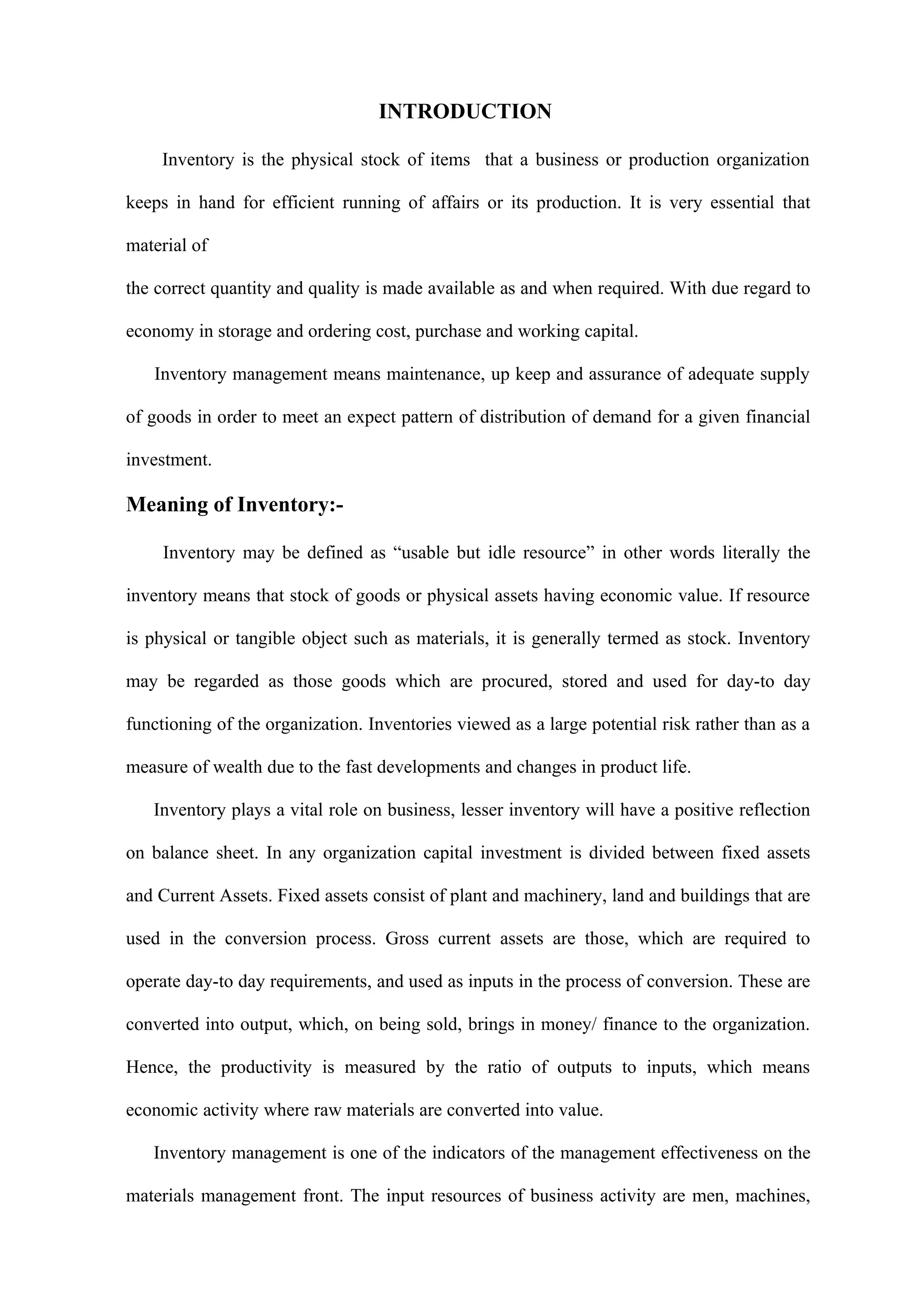 INTRODUCTION

    Inventory is the physical stock of items that a business or production organization

keeps in hand for efficient running of affairs or its production. It is very essential that

material of

the correct quantity and quality is made available as and when required. With due regard to

economy in storage and ordering cost, purchase and working capital.

   Inventory management means maintenance, up keep and assurance of adequate supply

of goods in order to meet an expect pattern of distribution of demand for a given financial

investment.

Meaning of Inventory:-

     Inventory may be defined as “usable but idle resource” in other words literally the

inventory means that stock of goods or physical assets having economic value. If resource

is physical or tangible object such as materials, it is generally termed as stock. Inventory

may be regarded as those goods which are procured, stored and used for day-to day

functioning of the organization. Inventories viewed as a large potential risk rather than as a

measure of wealth due to the fast developments and changes in product life.

   Inventory plays a vital role on business, lesser inventory will have a positive reflection

on balance sheet. In any organization capital investment is divided between fixed assets

and Current Assets. Fixed assets consist of plant and machinery, land and buildings that are

used in the conversion process. Gross current assets are those, which are required to

operate day-to day requirements, and used as inputs in the process of conversion. These are

converted into output, which, on being sold, brings in money/ finance to the organization.

Hence, the productivity is measured by the ratio of outputs to inputs, which means

economic activity where raw materials are converted into value.

   Inventory management is one of the indicators of the management effectiveness on the

materials management front. The input resources of business activity are men, machines,
 