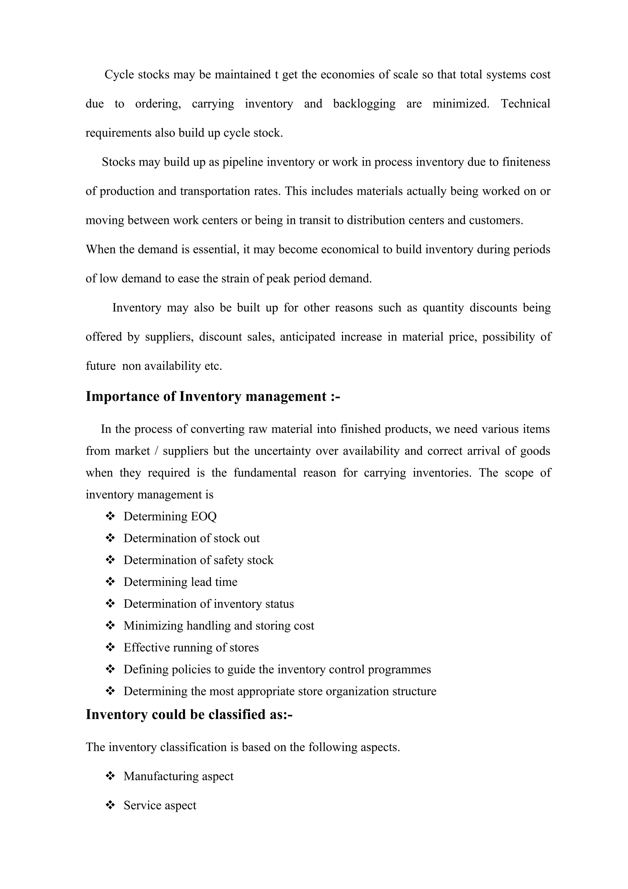 Cycle stocks may be maintained t get the economies of scale so that total systems cost

due to ordering, carrying inventory and backlogging are minimized. Technical

requirements also build up cycle stock.

   Stocks may build up as pipeline inventory or work in process inventory due to finiteness

of production and transportation rates. This includes materials actually being worked on or

moving between work centers or being in transit to distribution centers and customers.

When the demand is essential, it may become economical to build inventory during periods

of low demand to ease the strain of peak period demand.

     Inventory may also be built up for other reasons such as quantity discounts being

offered by suppliers, discount sales, anticipated increase in material price, possibility of

future non availability etc.

Importance of Inventory management :-

   In the process of converting raw material into finished products, we need various items
from market / suppliers but the uncertainty over availability and correct arrival of goods
when they required is the fundamental reason for carrying inventories. The scope of
inventory management is
    Determining EOQ
    Determination of stock out
    Determination of safety stock
    Determining lead time
    Determination of inventory status
    Minimizing handling and storing cost
    Effective running of stores
    Defining policies to guide the inventory control programmes
    Determining the most appropriate store organization structure
Inventory could be classified as:-

The inventory classification is based on the following aspects.

    Manufacturing aspect

    Service aspect
 