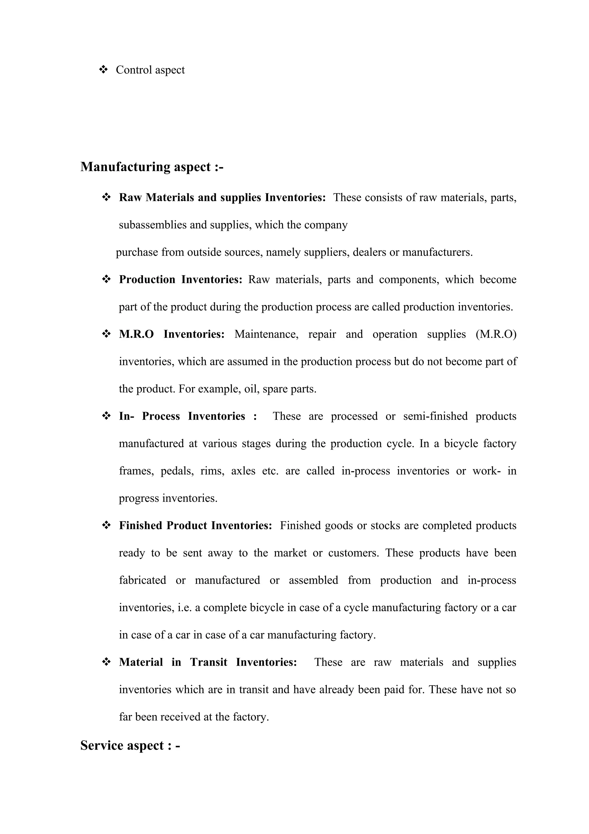  Control aspect




Manufacturing aspect :-

    Raw Materials and supplies Inventories: These consists of raw materials, parts,

      subassemblies and supplies, which the company

      purchase from outside sources, namely suppliers, dealers or manufacturers.

    Production Inventories: Raw materials, parts and components, which become

      part of the product during the production process are called production inventories.

    M.R.O Inventories: Maintenance, repair and operation supplies (M.R.O)

      inventories, which are assumed in the production process but do not become part of

      the product. For example, oil, spare parts.

    In- Process Inventories :            These are processed or semi-finished products

      manufactured at various stages during the production cycle. In a bicycle factory

      frames, pedals, rims, axles etc. are called in-process inventories or work- in

      progress inventories.

    Finished Product Inventories: Finished goods or stocks are completed products

      ready to be sent away to the market or customers. These products have been

      fabricated or manufactured or assembled from production and in-process

      inventories, i.e. a complete bicycle in case of a cycle manufacturing factory or a car

      in case of a car in case of a car manufacturing factory.

    Material in Transit Inventories:            These are raw materials and supplies

      inventories which are in transit and have already been paid for. These have not so

      far been received at the factory.

Service aspect : -
 