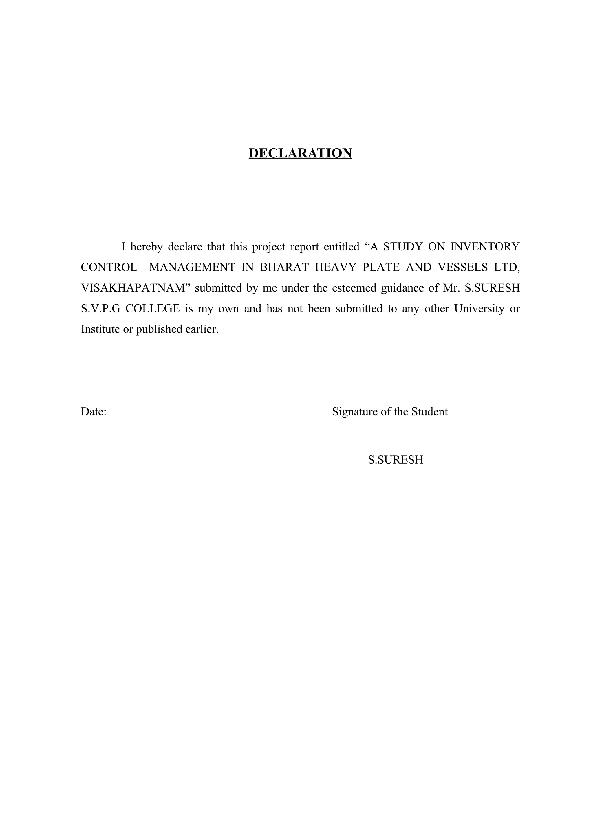 DECLARATION




         I hereby declare that this project report entitled “A STUDY ON INVENTORY
CONTROL MANAGEMENT IN BHARAT HEAVY PLATE AND VESSELS LTD,
VISAKHAPATNAM” submitted by me under the esteemed guidance of Mr. S.SURESH
S.V.P.G COLLEGE is my own and has not been submitted to any other University or
Institute or published earlier.




Date:                                          Signature of the Student



                                                      S.SURESH
 