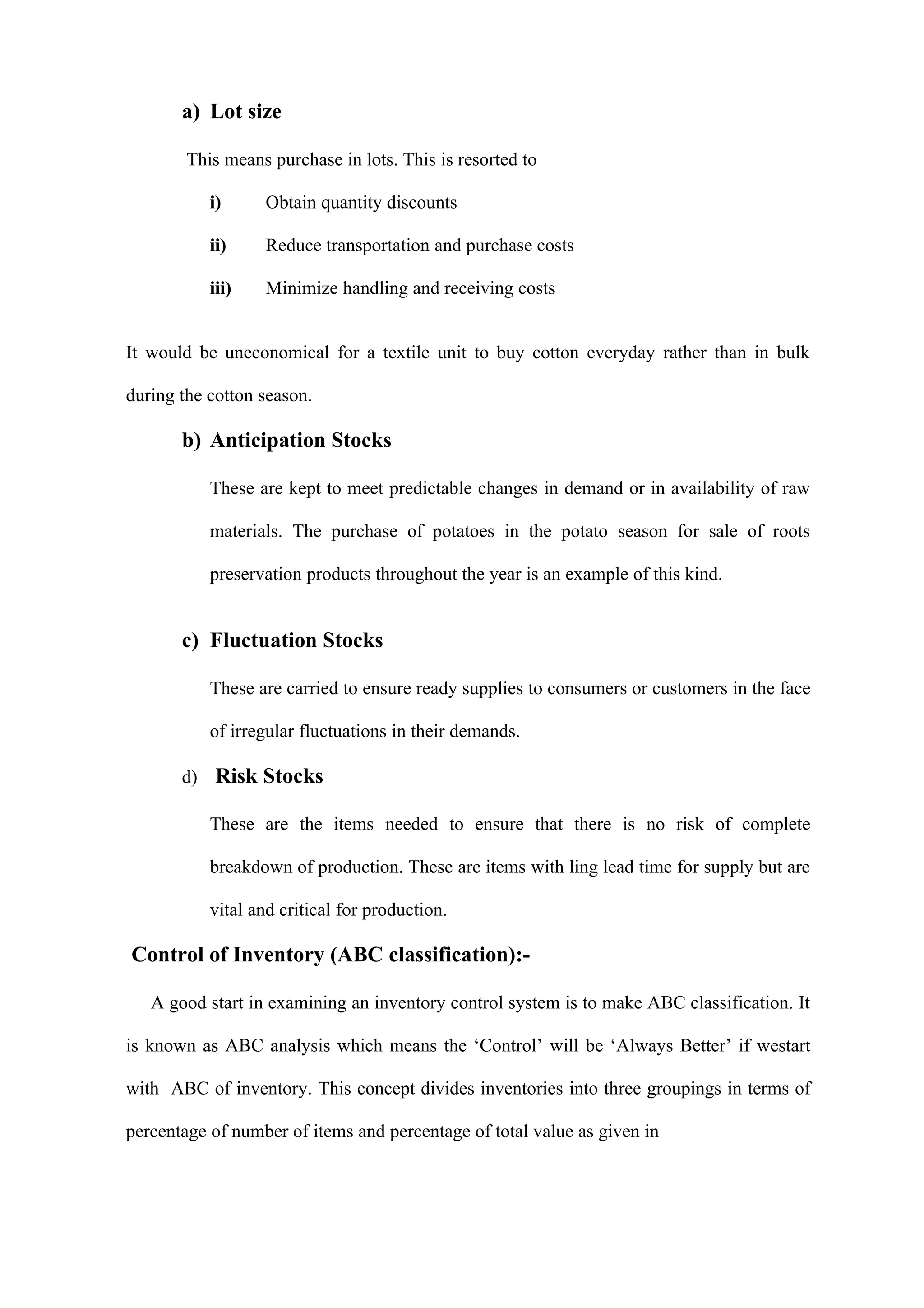 a) Lot size

        This means purchase in lots. This is resorted to

           i)      Obtain quantity discounts

           ii)     Reduce transportation and purchase costs

           iii)    Minimize handling and receiving costs


It would be uneconomical for a textile unit to buy cotton everyday rather than in bulk

during the cotton season.

       b) Anticipation Stocks

           These are kept to meet predictable changes in demand or in availability of raw

           materials. The purchase of potatoes in the potato season for sale of roots

           preservation products throughout the year is an example of this kind.


       c) Fluctuation Stocks

           These are carried to ensure ready supplies to consumers or customers in the face

           of irregular fluctuations in their demands.

       d) Risk Stocks

           These are the items needed to ensure that there is no risk of complete

           breakdown of production. These are items with ling lead time for supply but are

           vital and critical for production.

Control of Inventory (ABC classification):-

   A good start in examining an inventory control system is to make ABC classification. It

is known as ABC analysis which means the ‘Control’ will be ‘Always Better’ if westart

with ABC of inventory. This concept divides inventories into three groupings in terms of

percentage of number of items and percentage of total value as given in
 