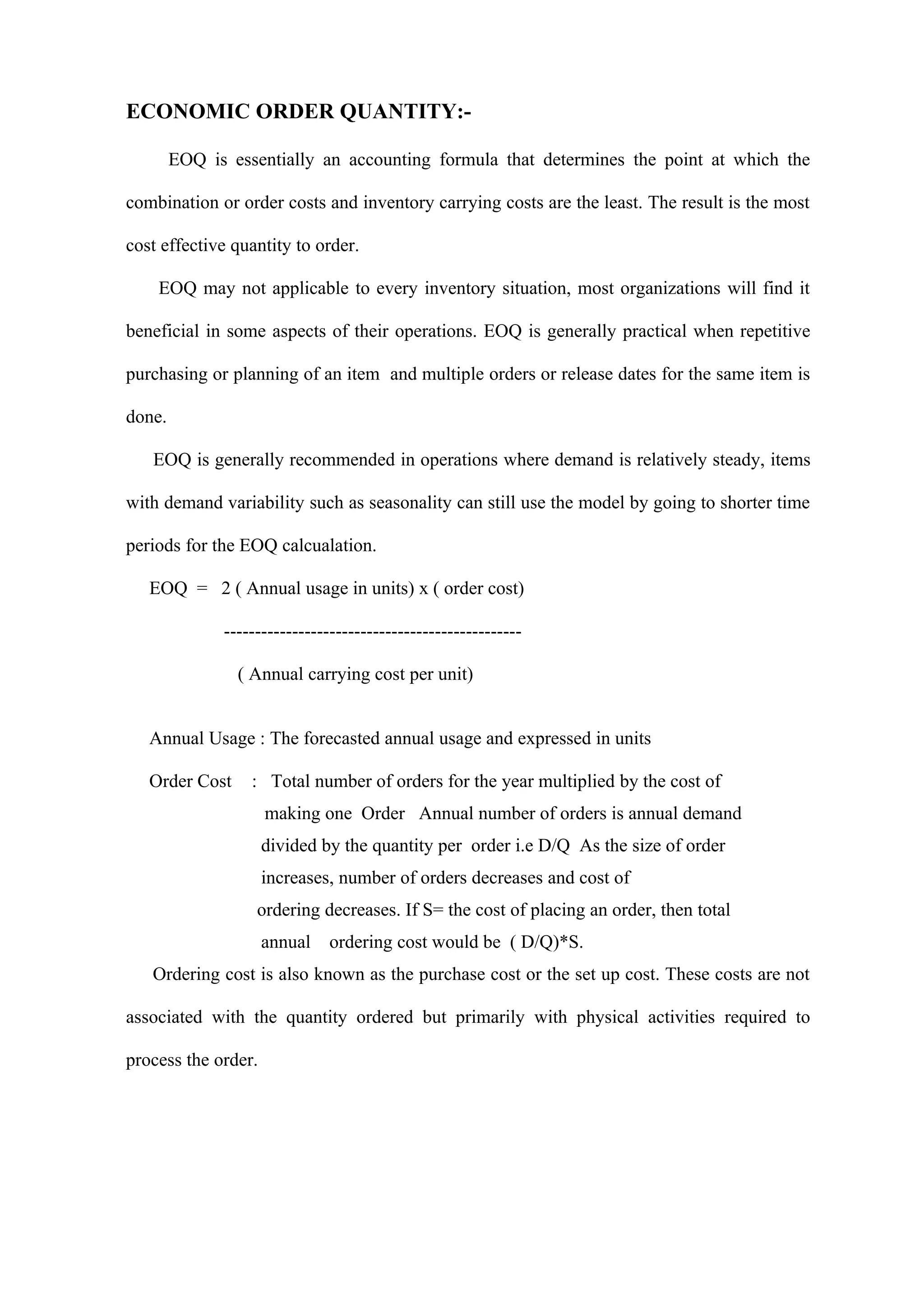 ECONOMIC ORDER QUANTITY:-

        EOQ is essentially an accounting formula that determines the point at which the

combination or order costs and inventory carrying costs are the least. The result is the most

cost effective quantity to order.

    EOQ may not applicable to every inventory situation, most organizations will find it

beneficial in some aspects of their operations. EOQ is generally practical when repetitive

purchasing or planning of an item and multiple orders or release dates for the same item is

done.

   EOQ is generally recommended in operations where demand is relatively steady, items

with demand variability such as seasonality can still use the model by going to shorter time

periods for the EOQ calcualation.

   EOQ = 2 ( Annual usage in units) x ( order cost)

              ------------------------------------------------

                ( Annual carrying cost per unit)


   Annual Usage : The forecasted annual usage and expressed in units

   Order Cost     : Total number of orders for the year multiplied by the cost of
                     making one Order Annual number of orders is annual demand
                     divided by the quantity per order i.e D/Q As the size of order
                     increases, number of orders decreases and cost of
                   ordering decreases. If S= the cost of placing an order, then total
                     annual    ordering cost would be ( D/Q)*S.
   Ordering cost is also known as the purchase cost or the set up cost. These costs are not

associated with the quantity ordered but primarily with physical activities required to

process the order.
 