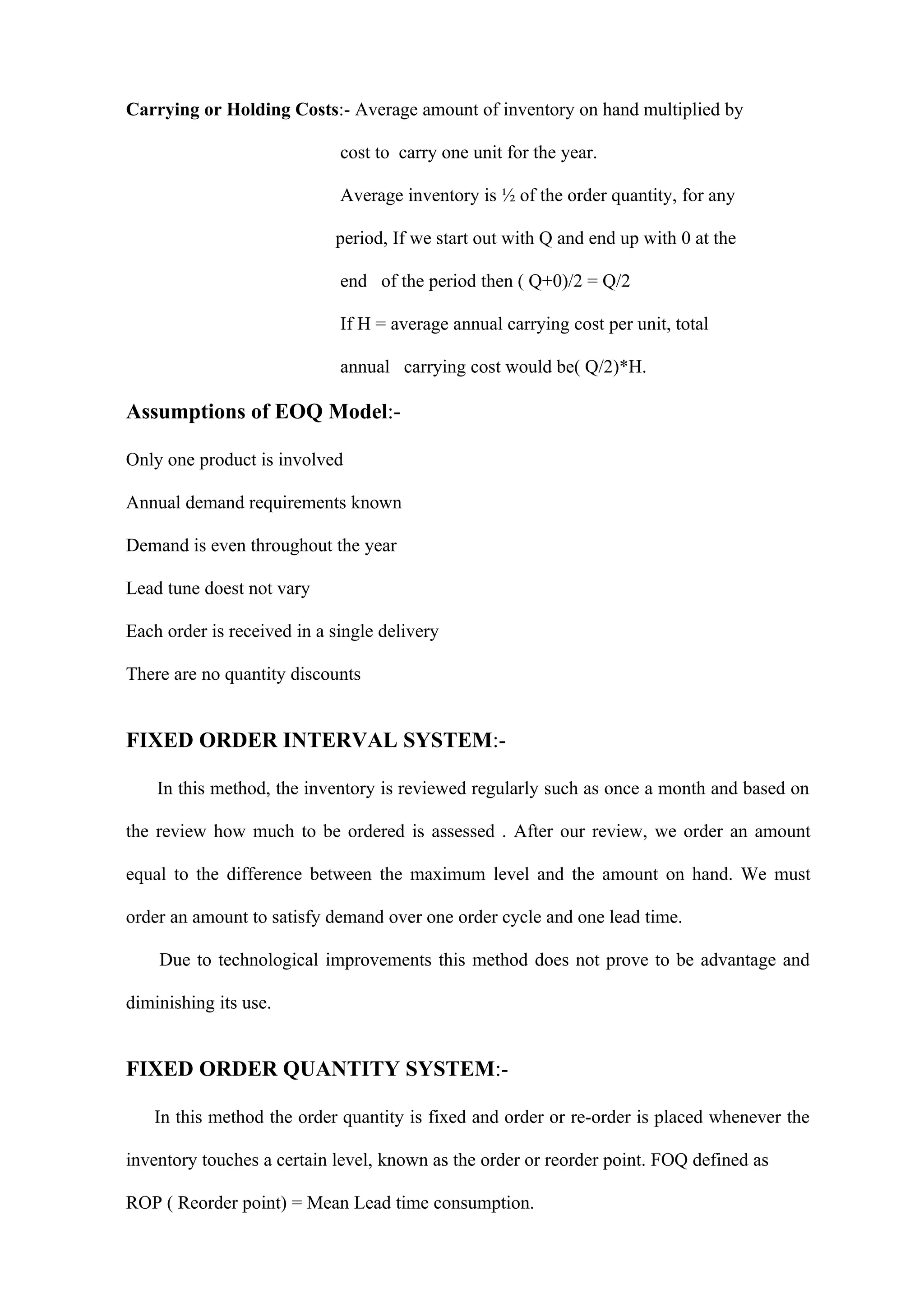 Carrying or Holding Costs:- Average amount of inventory on hand multiplied by

                             cost to carry one unit for the year.

                             Average inventory is ½ of the order quantity, for any

                            period, If we start out with Q and end up with 0 at the

                             end of the period then ( Q+0)/2 = Q/2

                             If H = average annual carrying cost per unit, total

                             annual carrying cost would be( Q/2)*H.

Assumptions of EOQ Model:-

Only one product is involved

Annual demand requirements known

Demand is even throughout the year

Lead tune doest not vary

Each order is received in a single delivery

There are no quantity discounts


FIXED ORDER INTERVAL SYSTEM:-

    In this method, the inventory is reviewed regularly such as once a month and based on

the review how much to be ordered is assessed . After our review, we order an amount

equal to the difference between the maximum level and the amount on hand. We must

order an amount to satisfy demand over one order cycle and one lead time.

    Due to technological improvements this method does not prove to be advantage and

diminishing its use.


FIXED ORDER QUANTITY SYSTEM:-

   In this method the order quantity is fixed and order or re-order is placed whenever the

inventory touches a certain level, known as the order or reorder point. FOQ defined as

ROP ( Reorder point) = Mean Lead time consumption.
 
