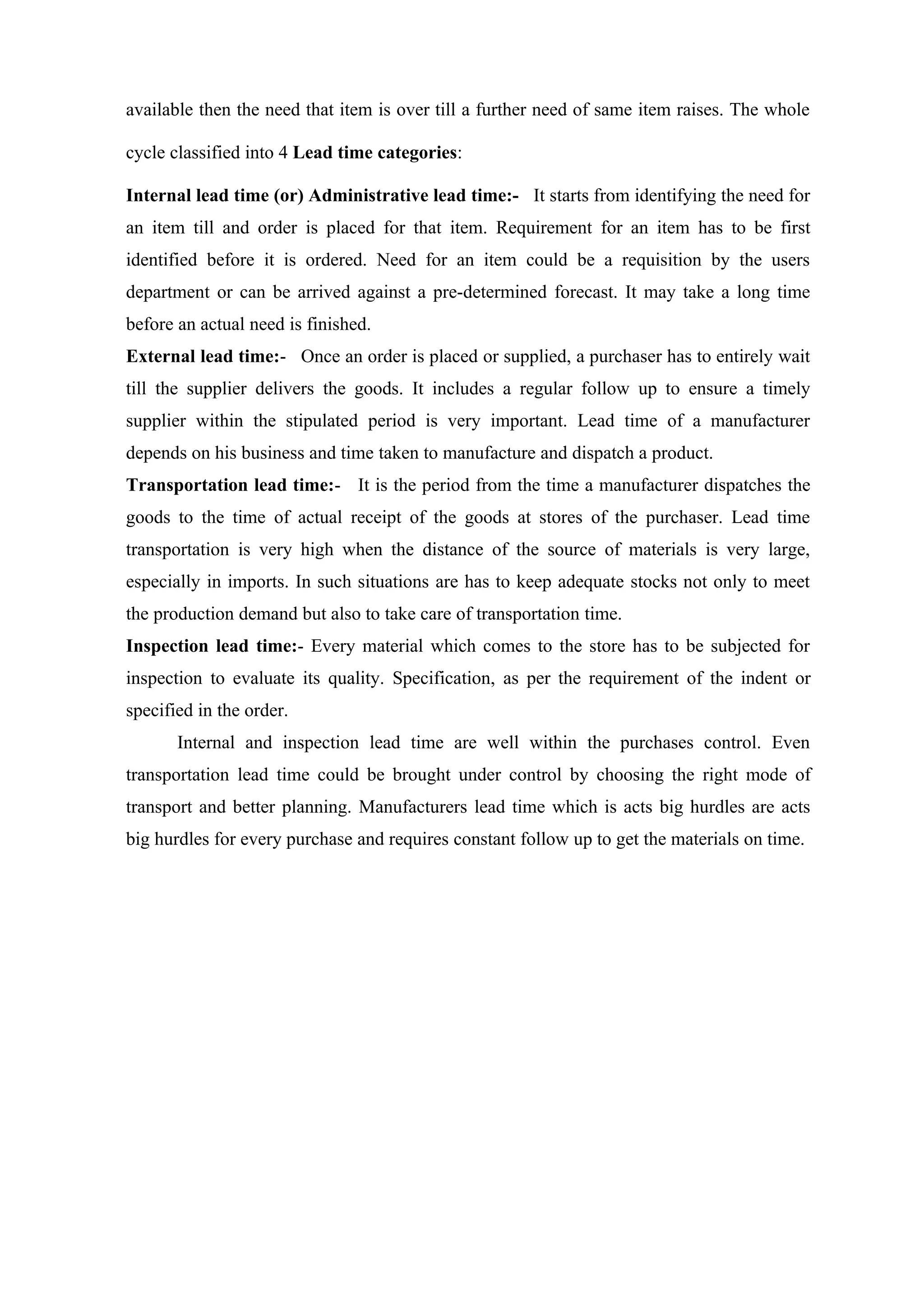 available then the need that item is over till a further need of same item raises. The whole

cycle classified into 4 Lead time categories:

Internal lead time (or) Administrative lead time:- It starts from identifying the need for
an item till and order is placed for that item. Requirement for an item has to be first
identified before it is ordered. Need for an item could be a requisition by the users
department or can be arrived against a pre-determined forecast. It may take a long time
before an actual need is finished.
External lead time:- Once an order is placed or supplied, a purchaser has to entirely wait
till the supplier delivers the goods. It includes a regular follow up to ensure a timely
supplier within the stipulated period is very important. Lead time of a manufacturer
depends on his business and time taken to manufacture and dispatch a product.
Transportation lead time:- It is the period from the time a manufacturer dispatches the
goods to the time of actual receipt of the goods at stores of the purchaser. Lead time
transportation is very high when the distance of the source of materials is very large,
especially in imports. In such situations are has to keep adequate stocks not only to meet
the production demand but also to take care of transportation time.
Inspection lead time:- Every material which comes to the store has to be subjected for
inspection to evaluate its quality. Specification, as per the requirement of the indent or
specified in the order.
       Internal and inspection lead time are well within the purchases control. Even
transportation lead time could be brought under control by choosing the right mode of
transport and better planning. Manufacturers lead time which is acts big hurdles are acts
big hurdles for every purchase and requires constant follow up to get the materials on time.
 