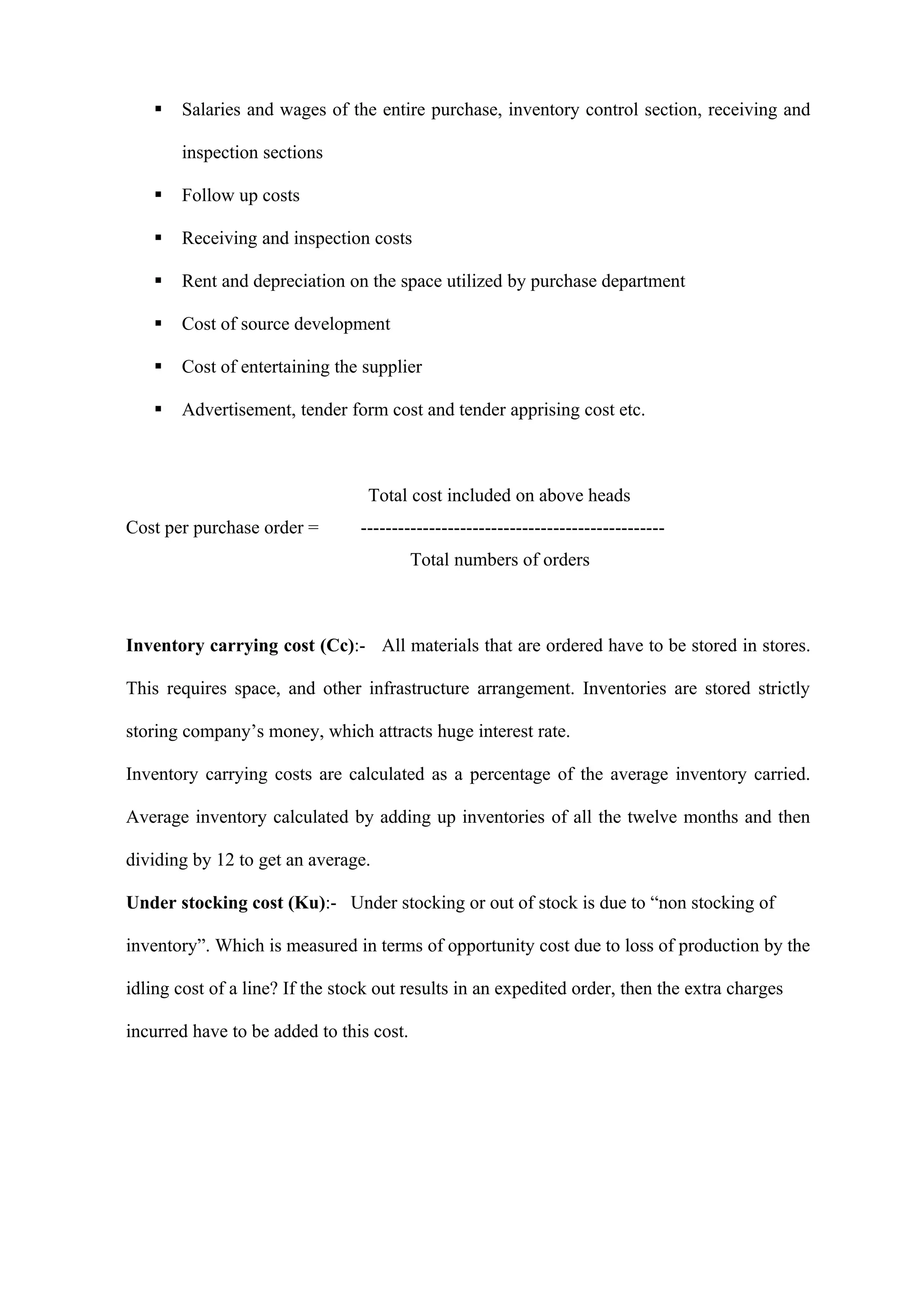    Salaries and wages of the entire purchase, inventory control section, receiving and

       inspection sections

      Follow up costs

      Receiving and inspection costs

      Rent and depreciation on the space utilized by purchase department

      Cost of source development

      Cost of entertaining the supplier

      Advertisement, tender form cost and tender apprising cost etc.



                                  Total cost included on above heads
Cost per purchase order =        -------------------------------------------------
                                          Total numbers of orders



Inventory carrying cost (Cc):- All materials that are ordered have to be stored in stores.

This requires space, and other infrastructure arrangement. Inventories are stored strictly

storing company’s money, which attracts huge interest rate.

Inventory carrying costs are calculated as a percentage of the average inventory carried.

Average inventory calculated by adding up inventories of all the twelve months and then

dividing by 12 to get an average.

Under stocking cost (Ku):- Under stocking or out of stock is due to “non stocking of

inventory”. Which is measured in terms of opportunity cost due to loss of production by the

idling cost of a line? If the stock out results in an expedited order, then the extra charges

incurred have to be added to this cost.
 