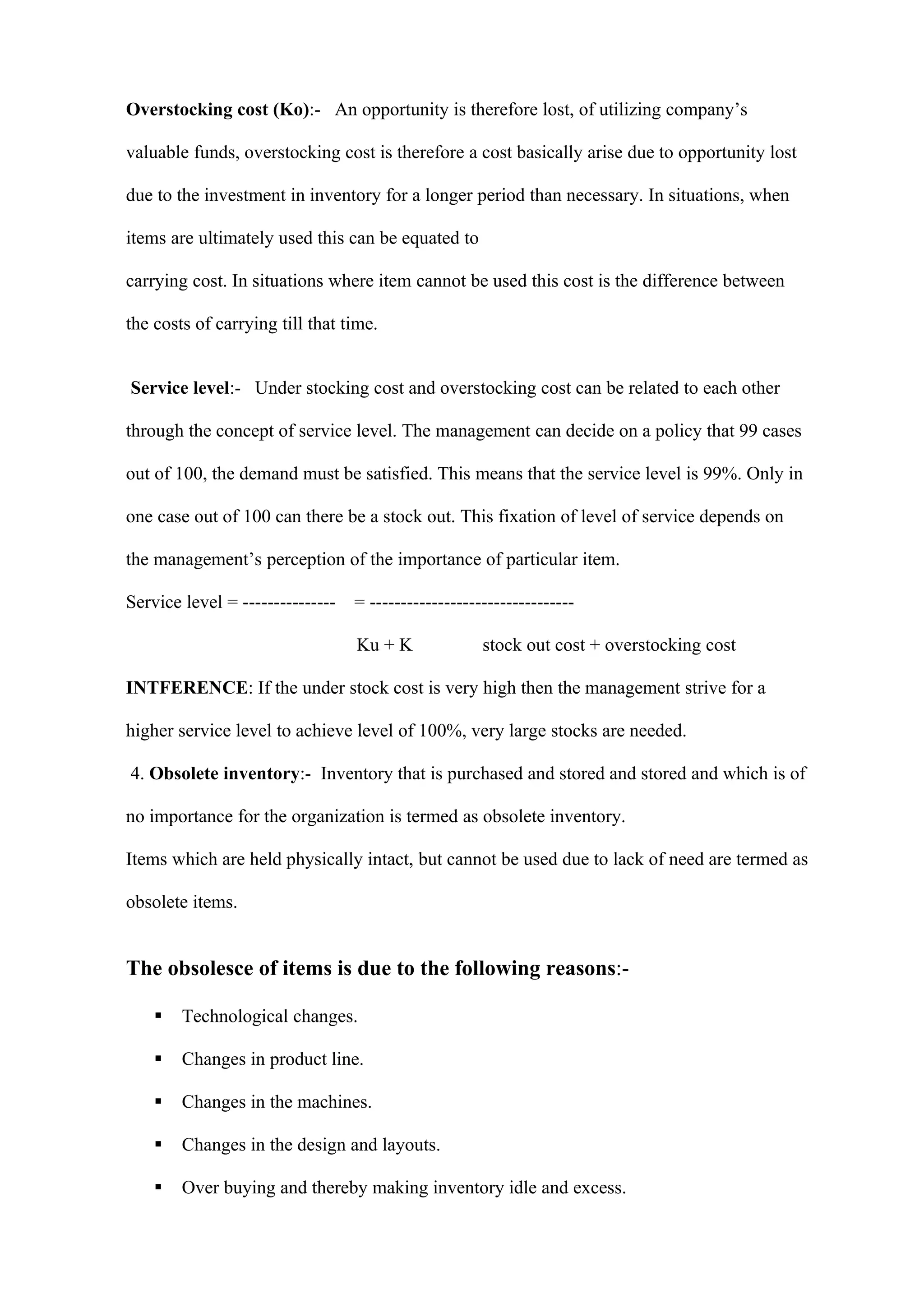Overstocking cost (Ko):- An opportunity is therefore lost, of utilizing company’s

valuable funds, overstocking cost is therefore a cost basically arise due to opportunity lost

due to the investment in inventory for a longer period than necessary. In situations, when

items are ultimately used this can be equated to

carrying cost. In situations where item cannot be used this cost is the difference between

the costs of carrying till that time.


Service level:- Under stocking cost and overstocking cost can be related to each other

through the concept of service level. The management can decide on a policy that 99 cases

out of 100, the demand must be satisfied. This means that the service level is 99%. Only in

one case out of 100 can there be a stock out. This fixation of level of service depends on

the management’s perception of the importance of particular item.

Service level = ---------------   = ---------------------------------

                                  Ku + K              stock out cost + overstocking cost

INTFERENCE: If the under stock cost is very high then the management strive for a

higher service level to achieve level of 100%, very large stocks are needed.

4. Obsolete inventory:- Inventory that is purchased and stored and stored and which is of

no importance for the organization is termed as obsolete inventory.

Items which are held physically intact, but cannot be used due to lack of need are termed as

obsolete items.


The obsolesce of items is due to the following reasons:-

       Technological changes.

       Changes in product line.

       Changes in the machines.

       Changes in the design and layouts.

       Over buying and thereby making inventory idle and excess.
 