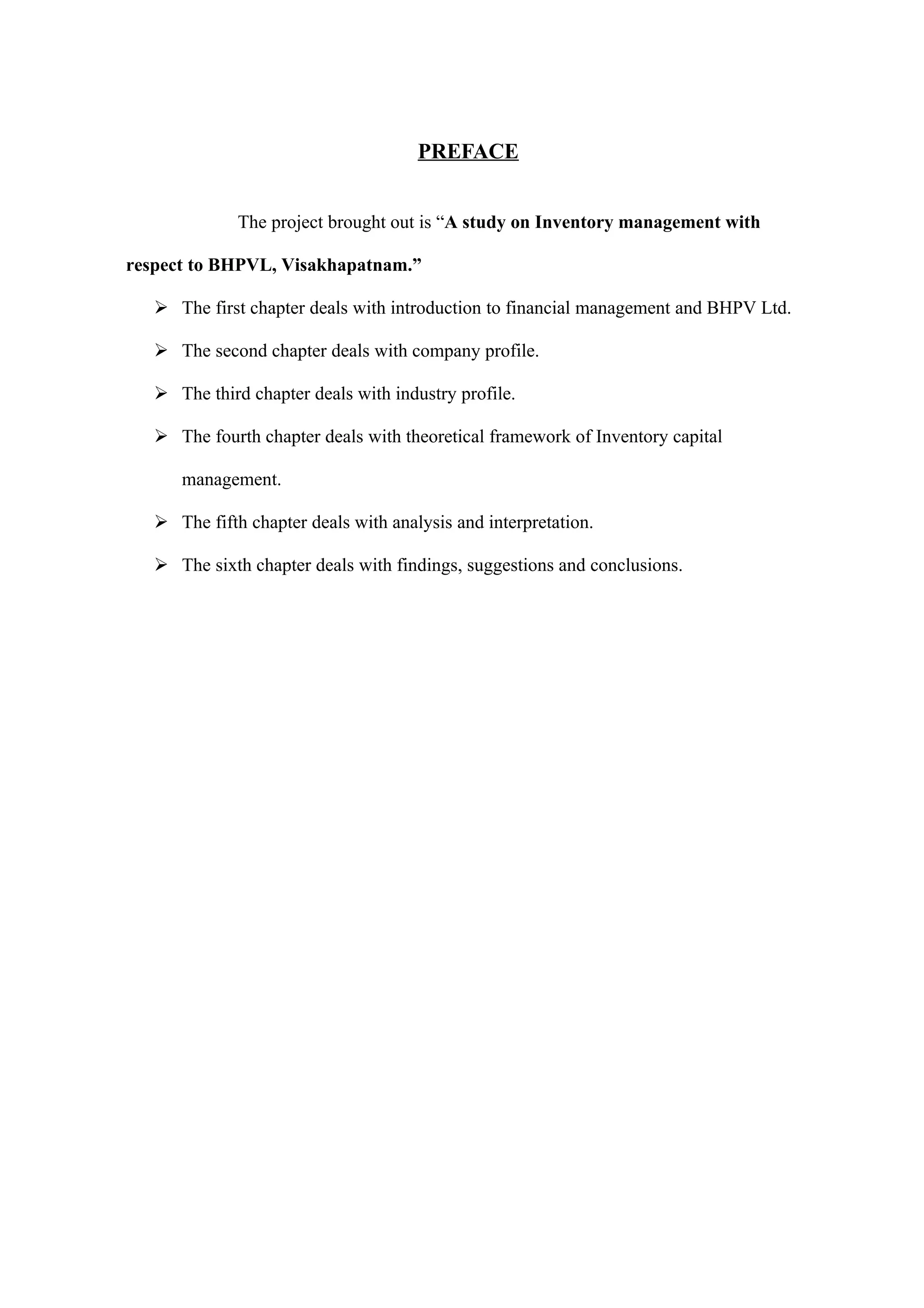 PREFACE


              The project brought out is “A study on Inventory management with

respect to BHPVL, Visakhapatnam.”

    The first chapter deals with introduction to financial management and BHPV Ltd.

    The second chapter deals with company profile.

    The third chapter deals with industry profile.

    The fourth chapter deals with theoretical framework of Inventory capital

      management.

    The fifth chapter deals with analysis and interpretation.

    The sixth chapter deals with findings, suggestions and conclusions.
 