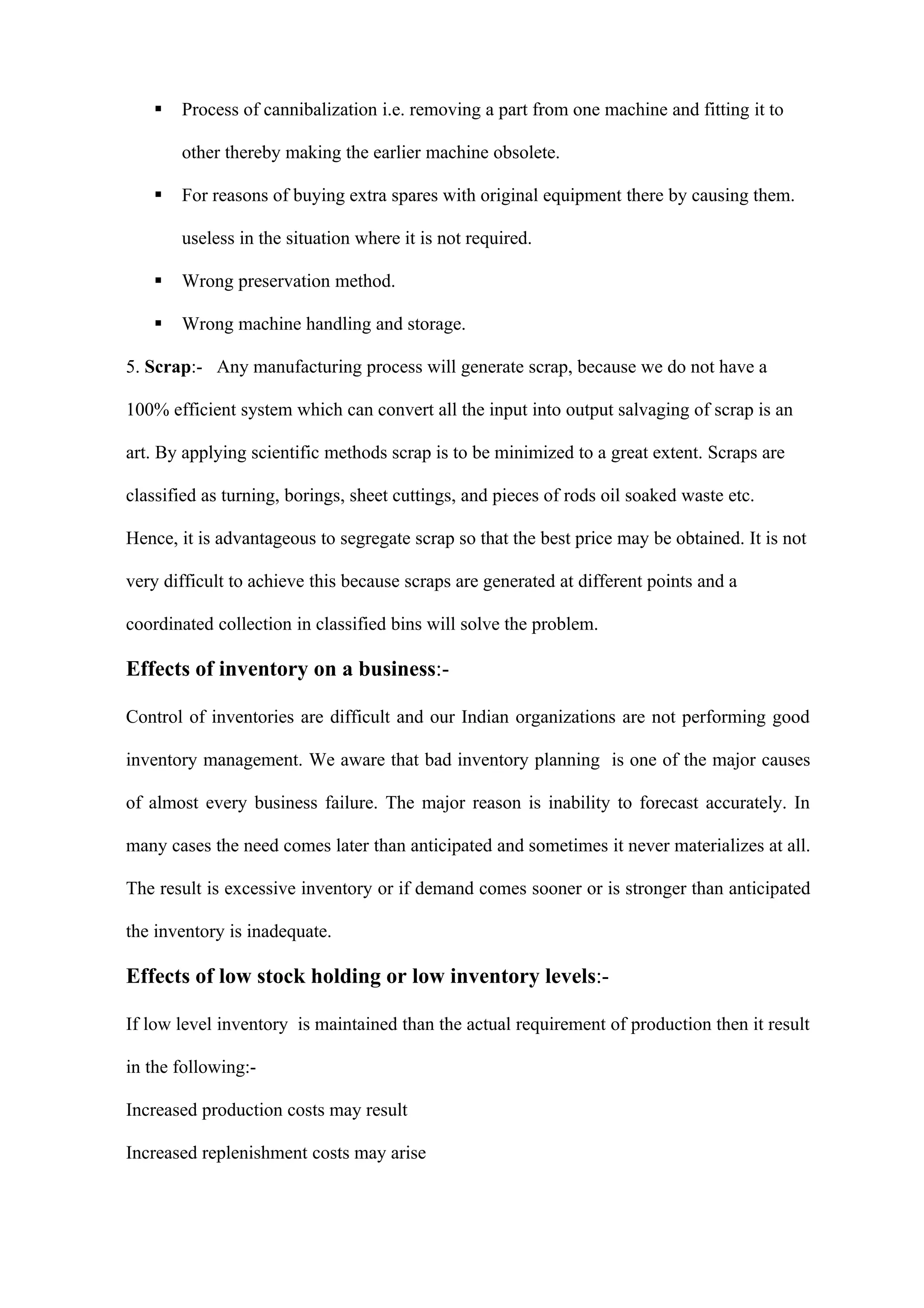    Process of cannibalization i.e. removing a part from one machine and fitting it to

       other thereby making the earlier machine obsolete.

      For reasons of buying extra spares with original equipment there by causing them.

       useless in the situation where it is not required.

      Wrong preservation method.

      Wrong machine handling and storage.

5. Scrap:- Any manufacturing process will generate scrap, because we do not have a

100% efficient system which can convert all the input into output salvaging of scrap is an

art. By applying scientific methods scrap is to be minimized to a great extent. Scraps are

classified as turning, borings, sheet cuttings, and pieces of rods oil soaked waste etc.

Hence, it is advantageous to segregate scrap so that the best price may be obtained. It is not

very difficult to achieve this because scraps are generated at different points and a

coordinated collection in classified bins will solve the problem.

Effects of inventory on a business:-

Control of inventories are difficult and our Indian organizations are not performing good

inventory management. We aware that bad inventory planning is one of the major causes

of almost every business failure. The major reason is inability to forecast accurately. In

many cases the need comes later than anticipated and sometimes it never materializes at all.

The result is excessive inventory or if demand comes sooner or is stronger than anticipated

the inventory is inadequate.

Effects of low stock holding or low inventory levels:-

If low level inventory is maintained than the actual requirement of production then it result

in the following:-

Increased production costs may result

Increased replenishment costs may arise
 