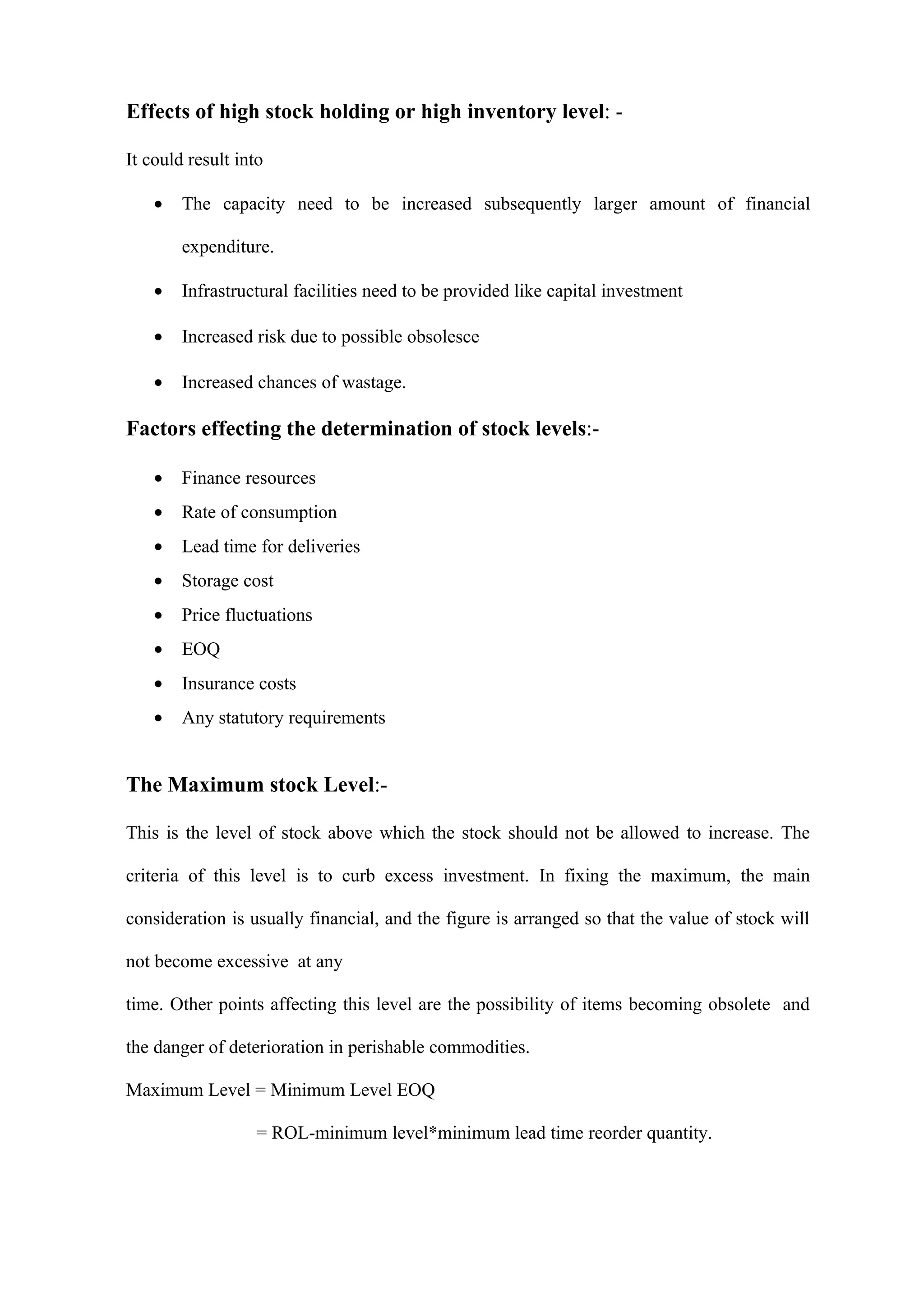 Effects of high stock holding or high inventory level: -

It could result into

    •   The capacity need to be increased subsequently larger amount of financial

        expenditure.

    •   Infrastructural facilities need to be provided like capital investment

    •   Increased risk due to possible obsolesce

    •   Increased chances of wastage.

Factors effecting the determination of stock levels:-

    •   Finance resources
    •   Rate of consumption
    •   Lead time for deliveries
    •   Storage cost
    •   Price fluctuations
    •   EOQ
    •   Insurance costs
    •   Any statutory requirements


The Maximum stock Level:-

This is the level of stock above which the stock should not be allowed to increase. The

criteria of this level is to curb excess investment. In fixing the maximum, the main

consideration is usually financial, and the figure is arranged so that the value of stock will

not become excessive at any

time. Other points affecting this level are the possibility of items becoming obsolete and

the danger of deterioration in perishable commodities.

Maximum Level = Minimum Level EOQ

                   = ROL-minimum level*minimum lead time reorder quantity.
 